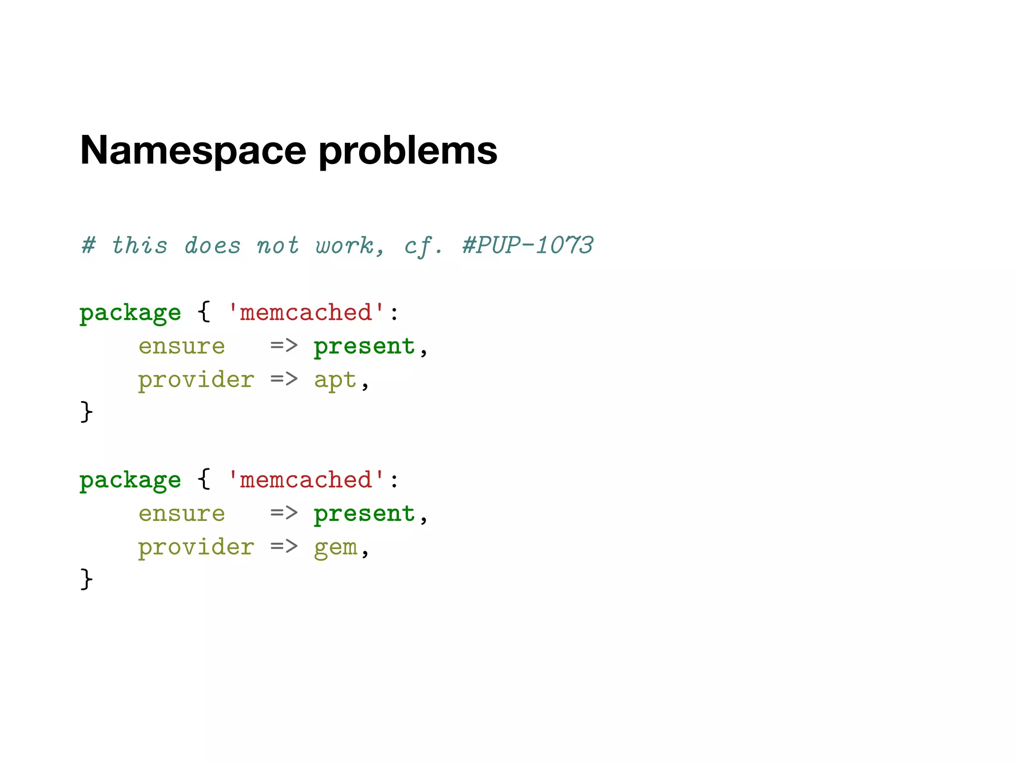 Namespace problems
# this does not work, cf. #PUP-1073
package { 'memcached':
ensure => present,
provider => apt,
}
package { 'memcached':
ensure => present,
provider => gem,
}
 