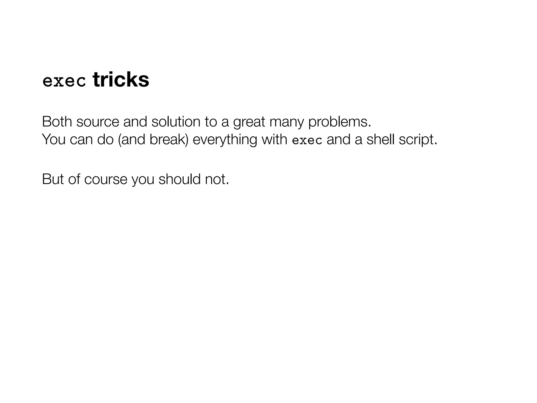 exec tricks
Both source and solution to a great many problems.
You can do (and break) everything with exec and a shell script.
But of course you should not.
 