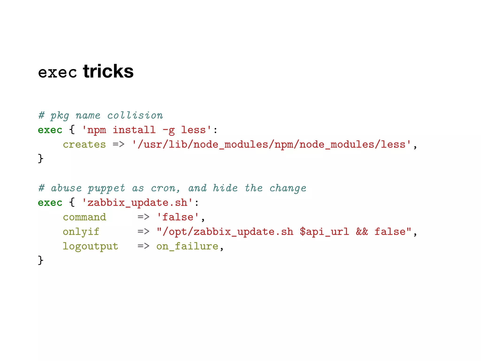 exec tricks
# pkg name collision
exec { 'npm install -g less':
creates => '/usr/lib/node_modules/npm/node_modules/less',
}
# abuse puppet as cron, and hide the change
exec { 'zabbix_update.sh':
command => 'false',
onlyif => "/opt/zabbix_update.sh $api_url && false",
logoutput => on_failure,
}
 