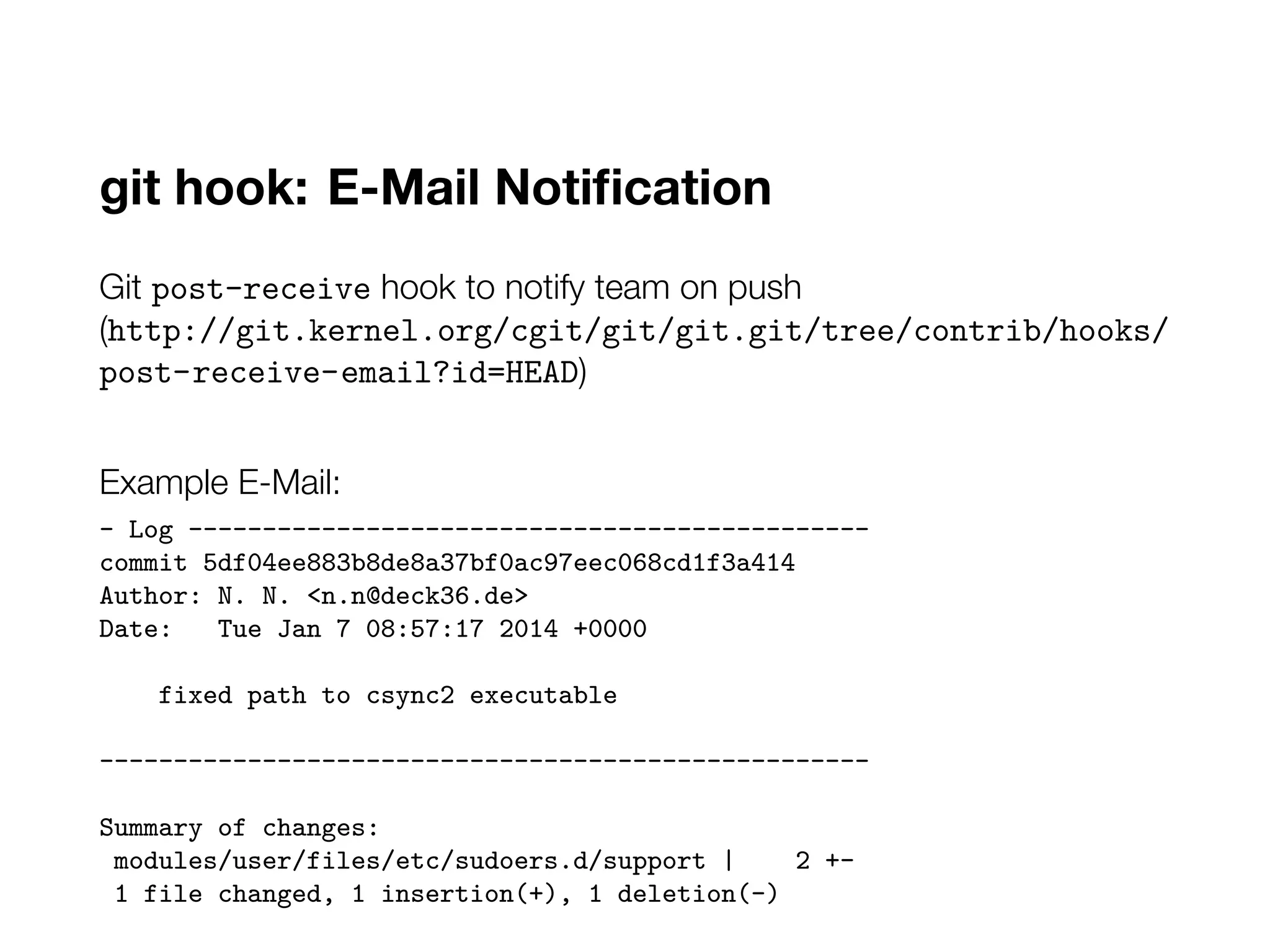 git hook: E-Mail Notification
Git post-receive hook to notify team on push
(http://git.kernel.org/cgit/git/git.git/tree/contrib/hooks/
post-receive-email?id=HEAD)
Example E-Mail:
- Log ----------------------------------------------
commit 5df04ee883b8de8a37bf0ac97eec068cd1f3a414
Author: N. N. <n.n@deck36.de>
Date: Tue Jan 7 08:57:17 2014 +0000
fixed path to csync2 executable
----------------------------------------------------
Summary of changes:
modules/user/files/etc/sudoers.d/support | 2 +-
1 file changed, 1 insertion(+), 1 deletion(-)
 