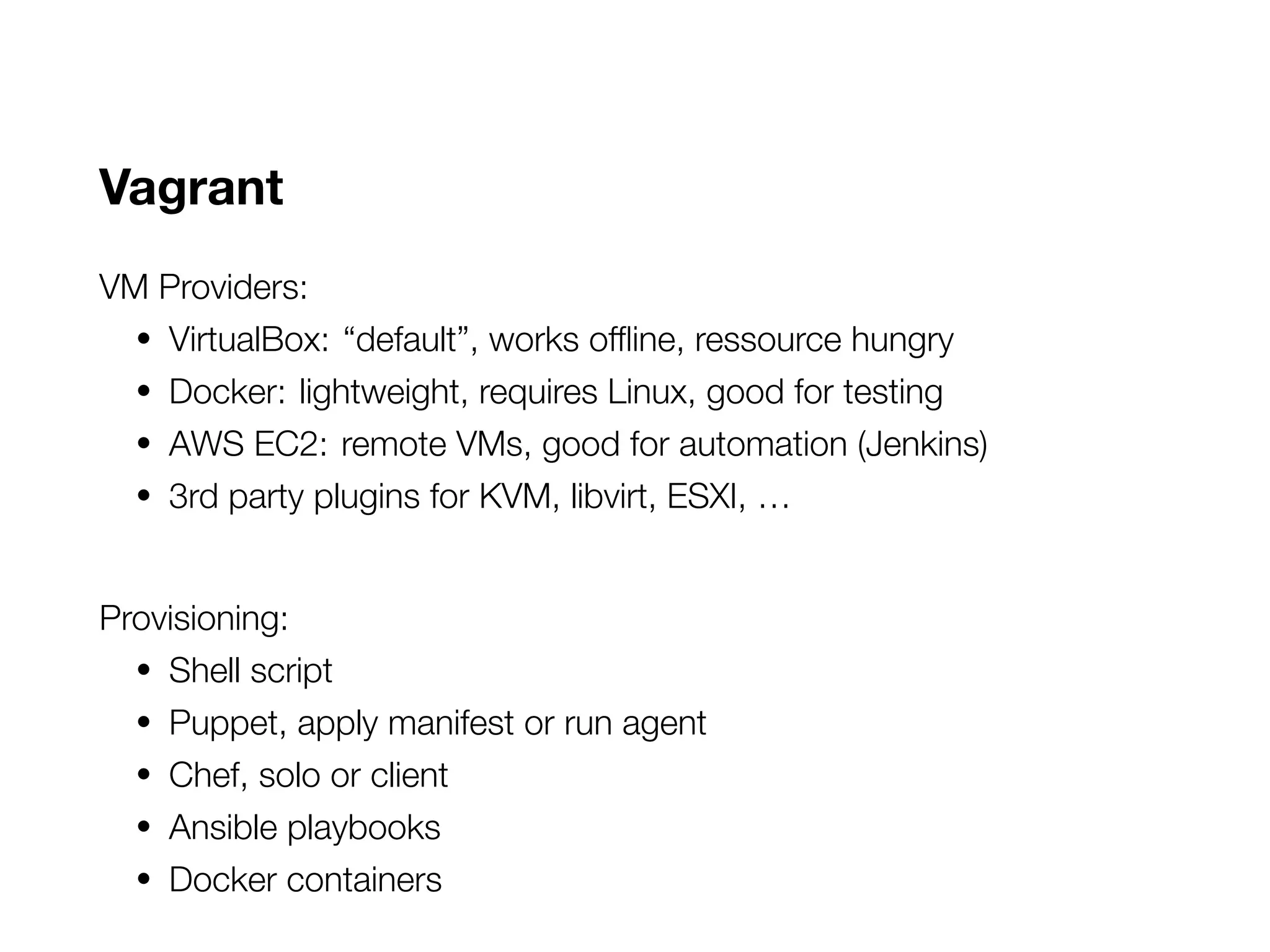 Vagrant
VM Providers:
• VirtualBox: “default”, works offline, ressource hungry
• Docker: lightweight, requires Linux, good for testing
• AWS EC2: remote VMs, good for automation (Jenkins)
• 3rd party plugins for KVM, libvirt, ESXI, …
Provisioning:
• Shell script
• Puppet, apply manifest or run agent
• Chef, solo or client
• Ansible playbooks
• Docker containers
 