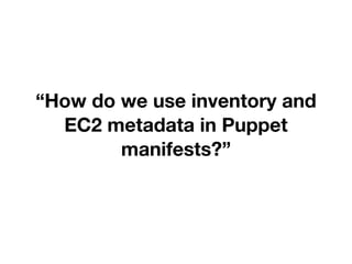 “How do we use inventory and
EC2 metadata in Puppet
manifests?”
 