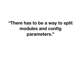 “There has to be a way to split
modules and config
parameters.”
 