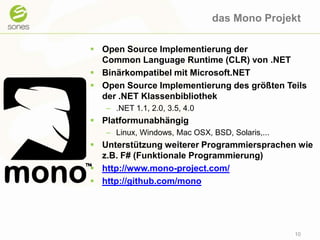 das Mono ProjektOpen Source Implementierung der CommonLanguage Runtime (CLR) von .NETBinärkompatibel mit Microsoft.NETOpen Source Implementierung des größten Teils der .NET Klassenbibliothek.NET 1.1, 2.0, 3.5, 4.0PlatformunabhängigLinux, Windows, Mac OSX, BSD, Solaris,...Unterstützung weiterer Programmiersprachen wie z.B. F# (Funktionale Programmierung)http://www.mono-project.com/http://github.com/mono10
