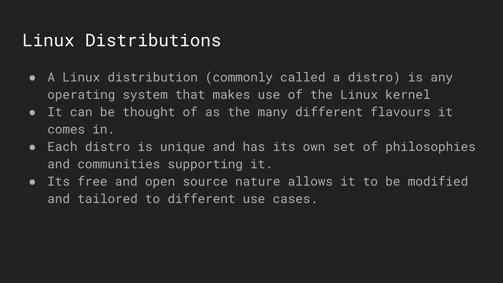 Linux Distributions
● A Linux distribution (commonly called a distro) is any
operating system that makes use of the Linux kernel
● It can be thought of as the many different flavours it
comes in.
● Each distro is unique and has its own set of philosophies
and communities supporting it.
● Its free and open source nature allows it to be modified
and tailored to different use cases.
 