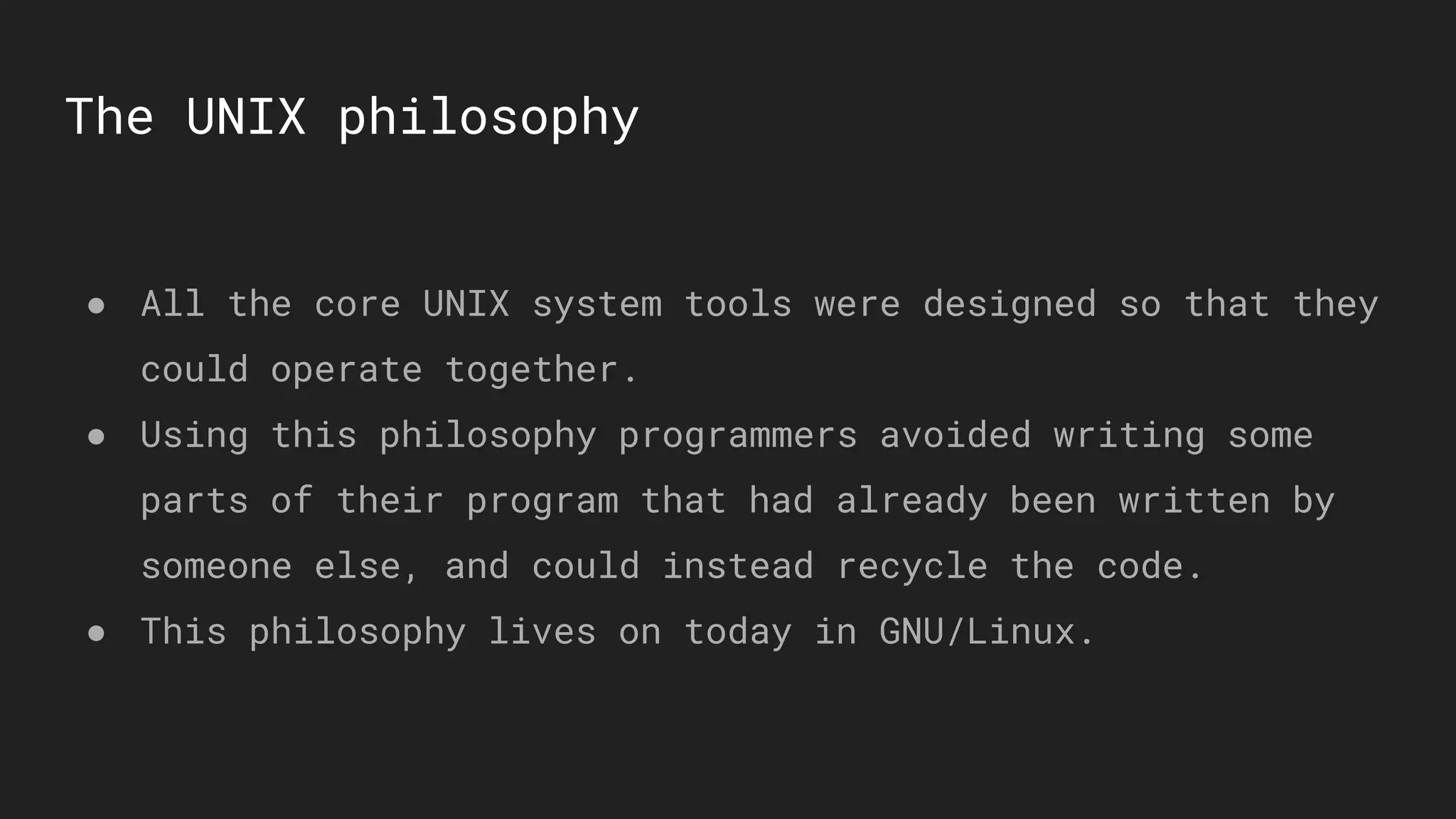 The UNIX philosophy
● All the core UNIX system tools were designed so that they
could operate together.
● Using this philosophy programmers avoided writing some
parts of their program that had already been written by
someone else, and could instead recycle the code.
● This philosophy lives on today in GNU/Linux.
 