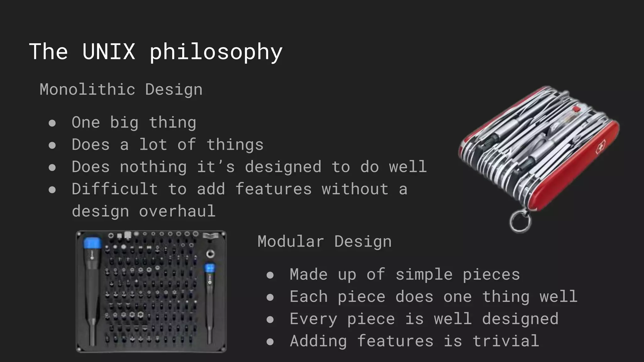 The UNIX philosophy
Monolithic Design
● One big thing
● Does a lot of things
● Does nothing it’s designed to do well
● Difficult to add features without a
design overhaul
Modular Design
● Made up of simple pieces
● Each piece does one thing well
● Every piece is well designed
● Adding features is trivial
 