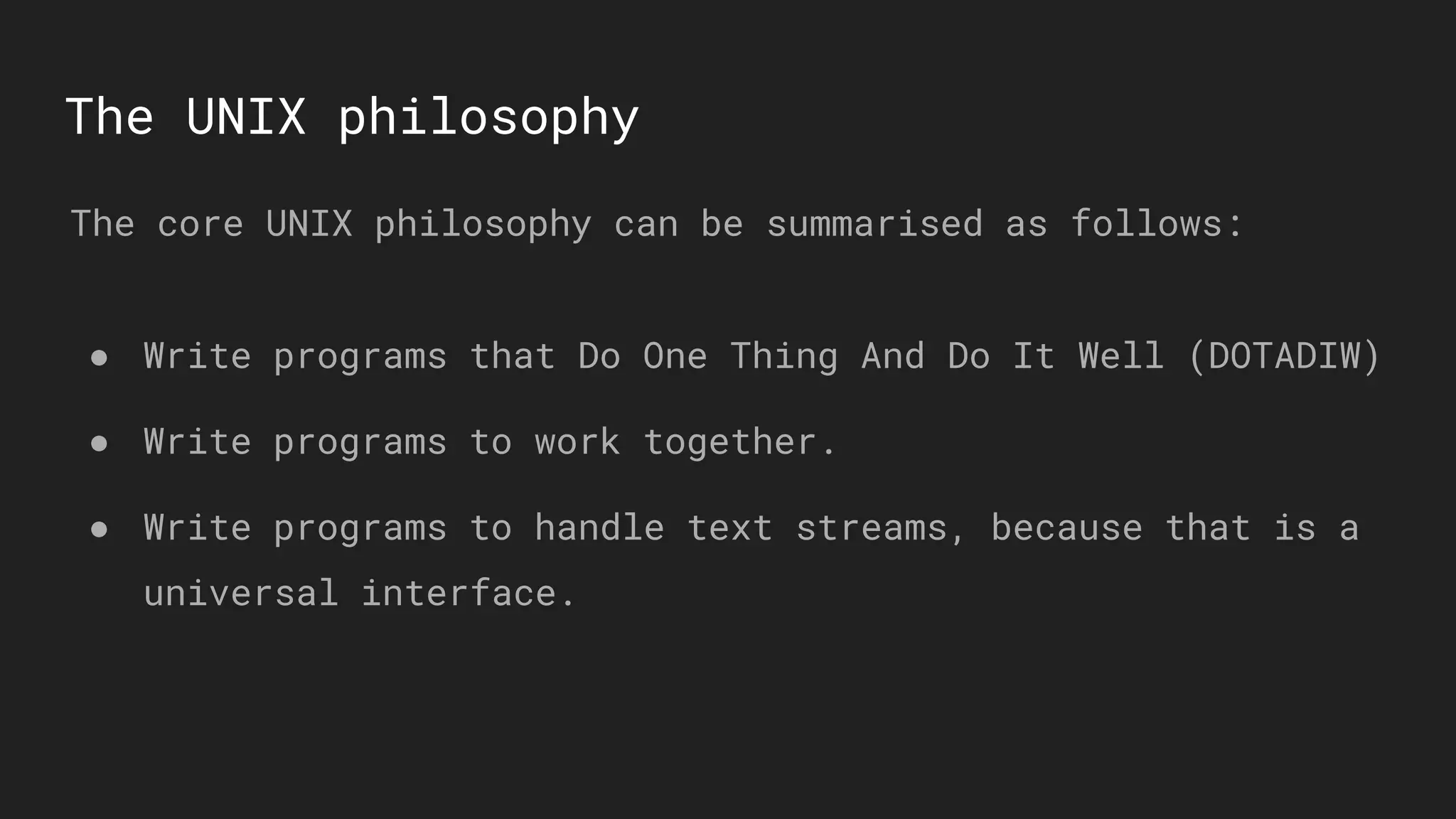 The UNIX philosophy
The core UNIX philosophy can be summarised as follows:
● Write programs that Do One Thing And Do It Well (DOTADIW)
● Write programs to work together.
● Write programs to handle text streams, because that is a
universal interface.
 