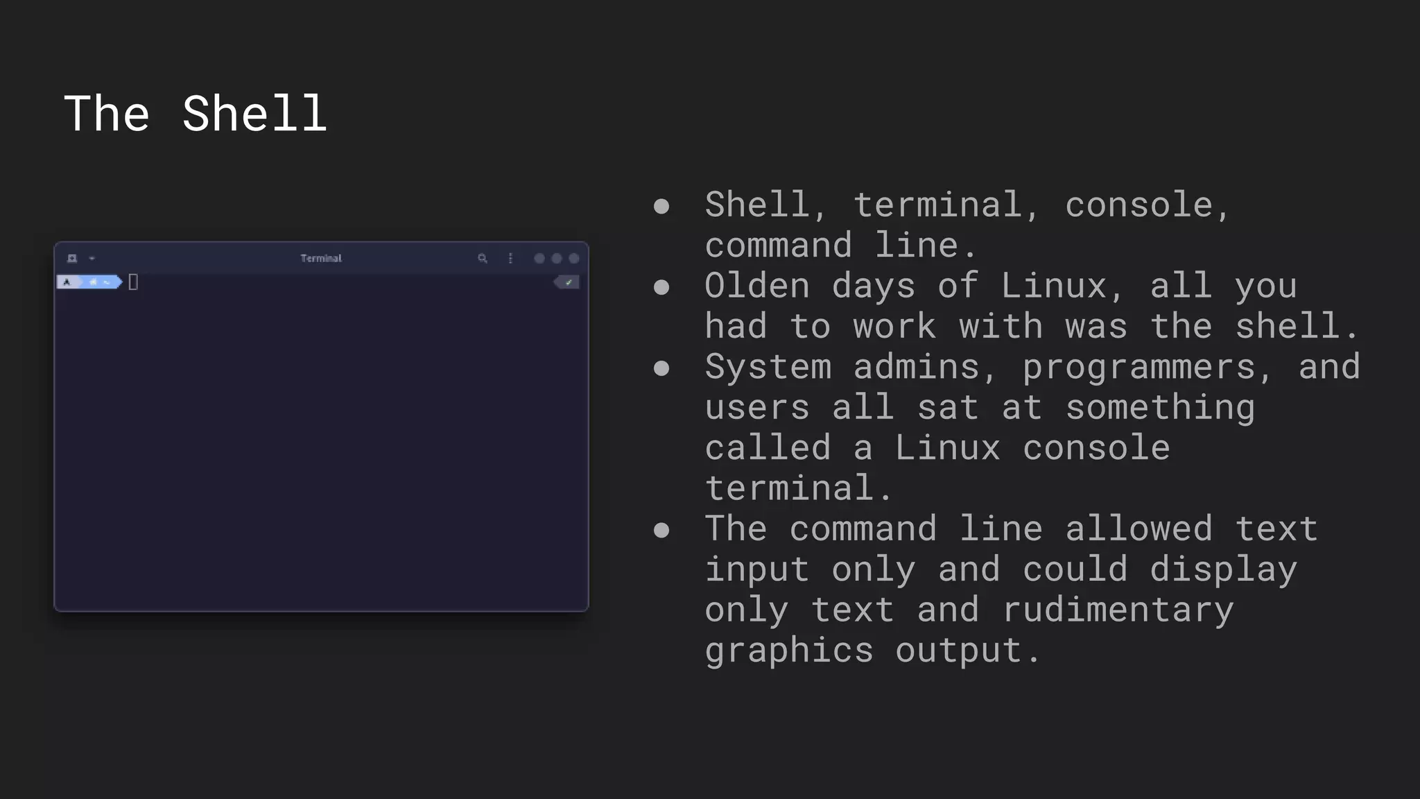 The Shell
● Shell, terminal, console,
command line.
● Olden days of Linux, all you
had to work with was the shell.
● System admins, programmers, and
users all sat at something
called a Linux console
terminal.
● The command line allowed text
input only and could display
only text and rudimentary
graphics output.
 