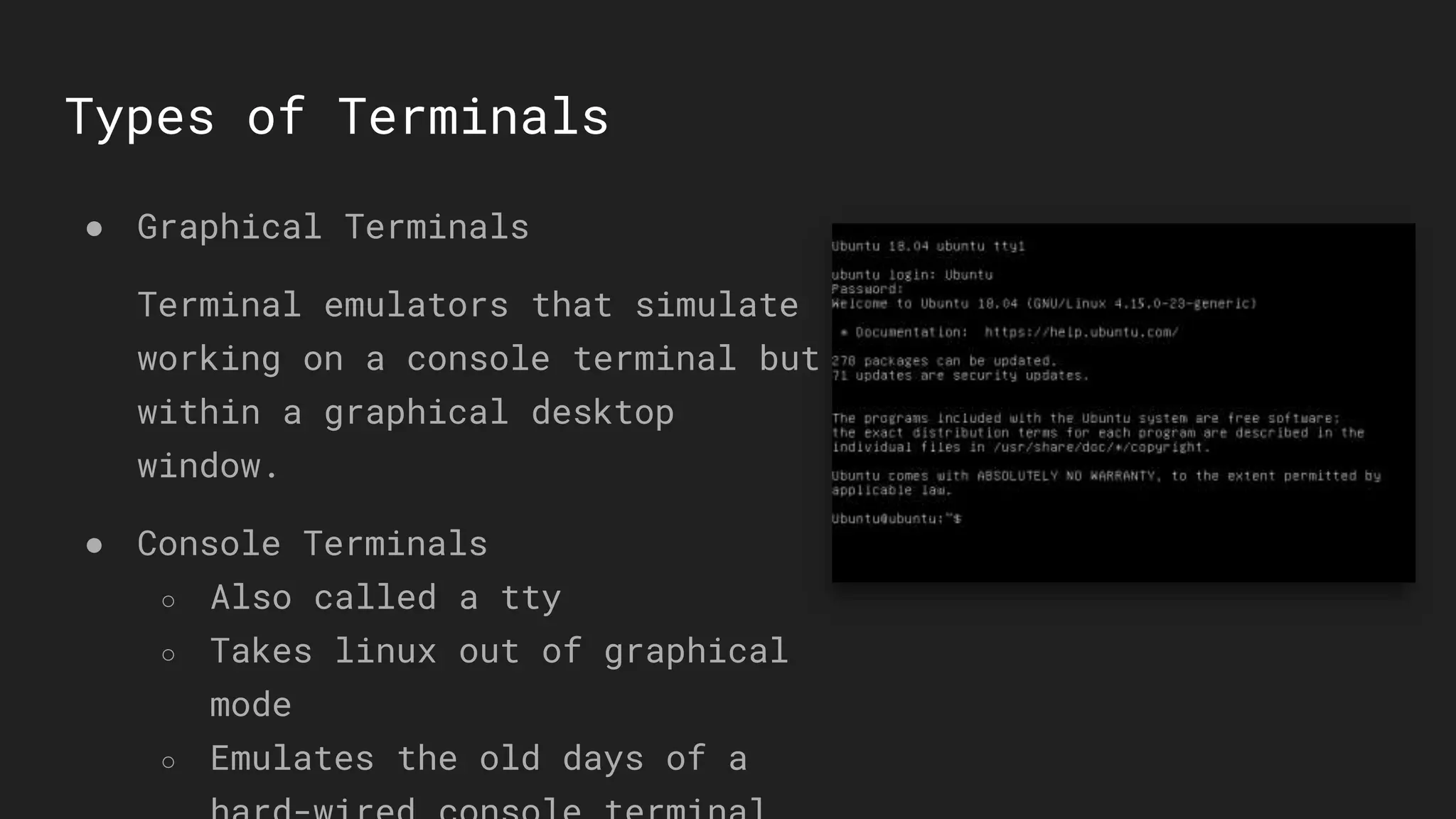 Types of Terminals
● Graphical Terminals
Terminal emulators that simulate
working on a console terminal but
within a graphical desktop
window.
● Console Terminals
○ Also called a tty
○ Takes linux out of graphical
mode
○ Emulates the old days of a
 