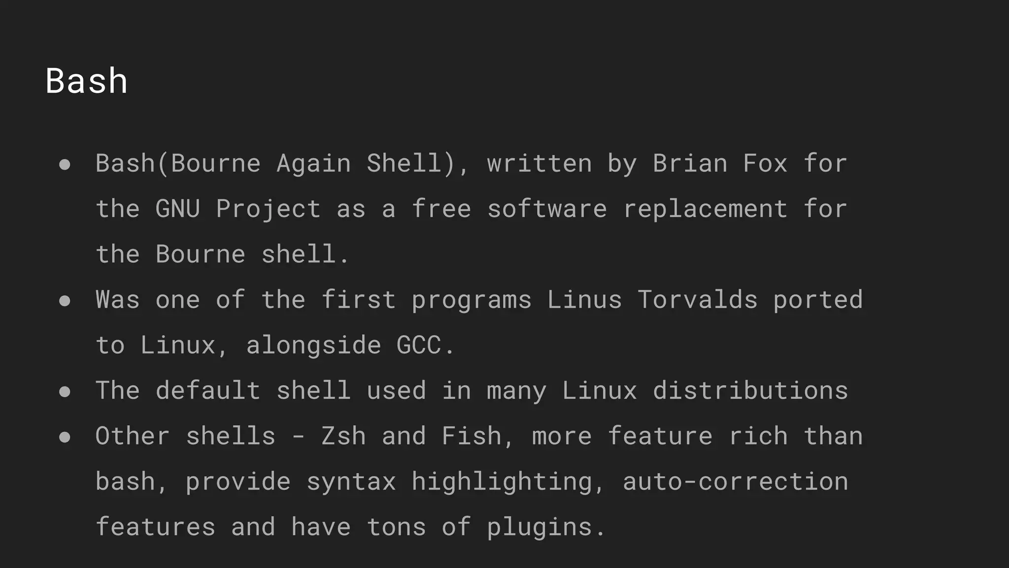 Bash
● Bash(Bourne Again Shell), written by Brian Fox for
the GNU Project as a free software replacement for
the Bourne shell.
● Was one of the first programs Linus Torvalds ported
to Linux, alongside GCC.
● The default shell used in many Linux distributions
● Other shells - Zsh and Fish, more feature rich than
bash, provide syntax highlighting, auto-correction
features and have tons of plugins.
 
