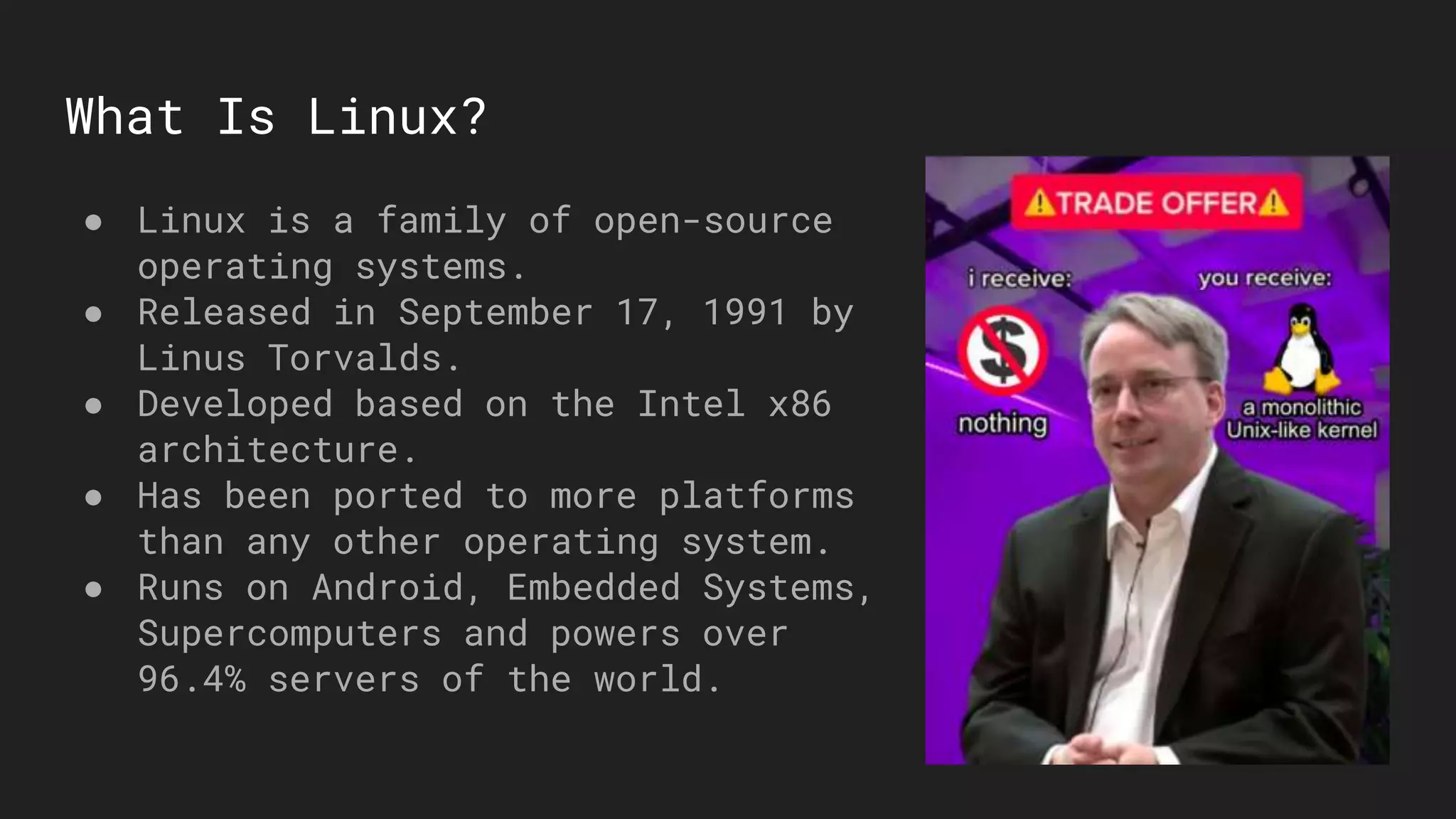 What Is Linux?
● Linux is a family of open-source
operating systems.
● Released in September 17, 1991 by
Linus Torvalds.
● Developed based on the Intel x86
architecture.
● Has been ported to more platforms
than any other operating system.
● Runs on Android, Embedded Systems,
Supercomputers and powers over
96.4% servers of the world.
 