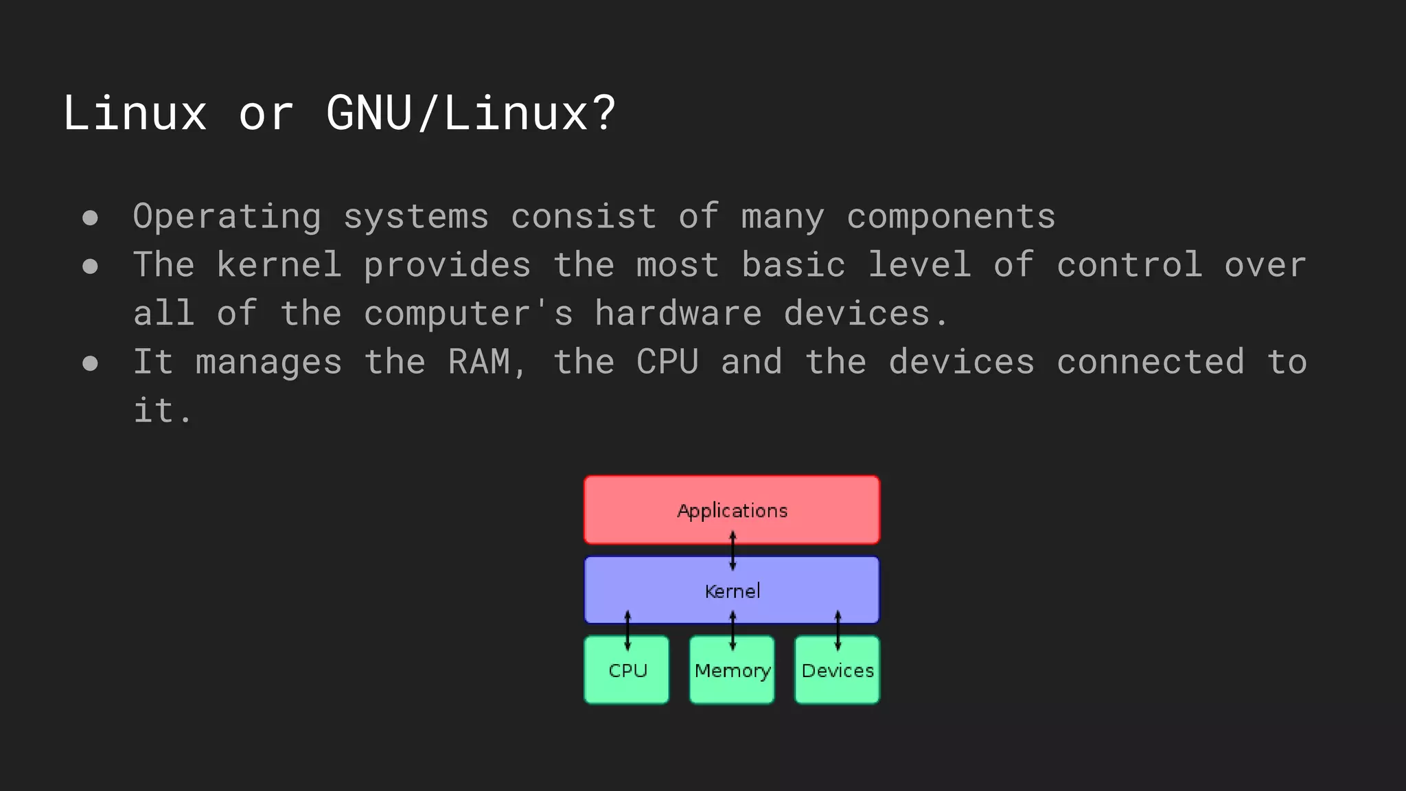 Linux or GNU/Linux?
● Operating systems consist of many components
● The kernel provides the most basic level of control over
all of the computer's hardware devices.
● It manages the RAM, the CPU and the devices connected to
it.
 