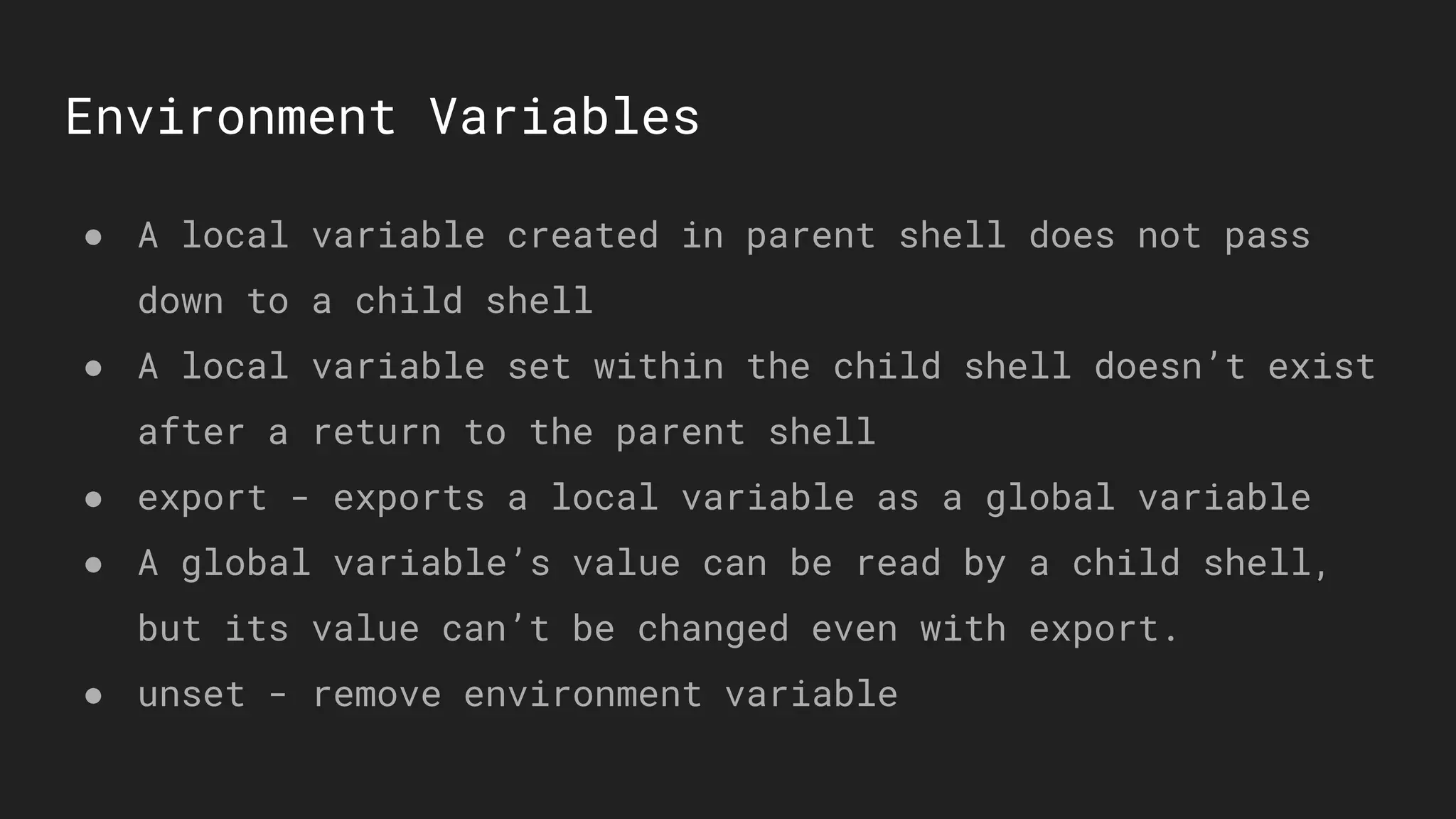 Environment Variables
● A local variable created in parent shell does not pass
down to a child shell
● A local variable set within the child shell doesn’t exist
after a return to the parent shell
● export - exports a local variable as a global variable
● A global variable’s value can be read by a child shell,
but its value can’t be changed even with export.
● unset - remove environment variable
 