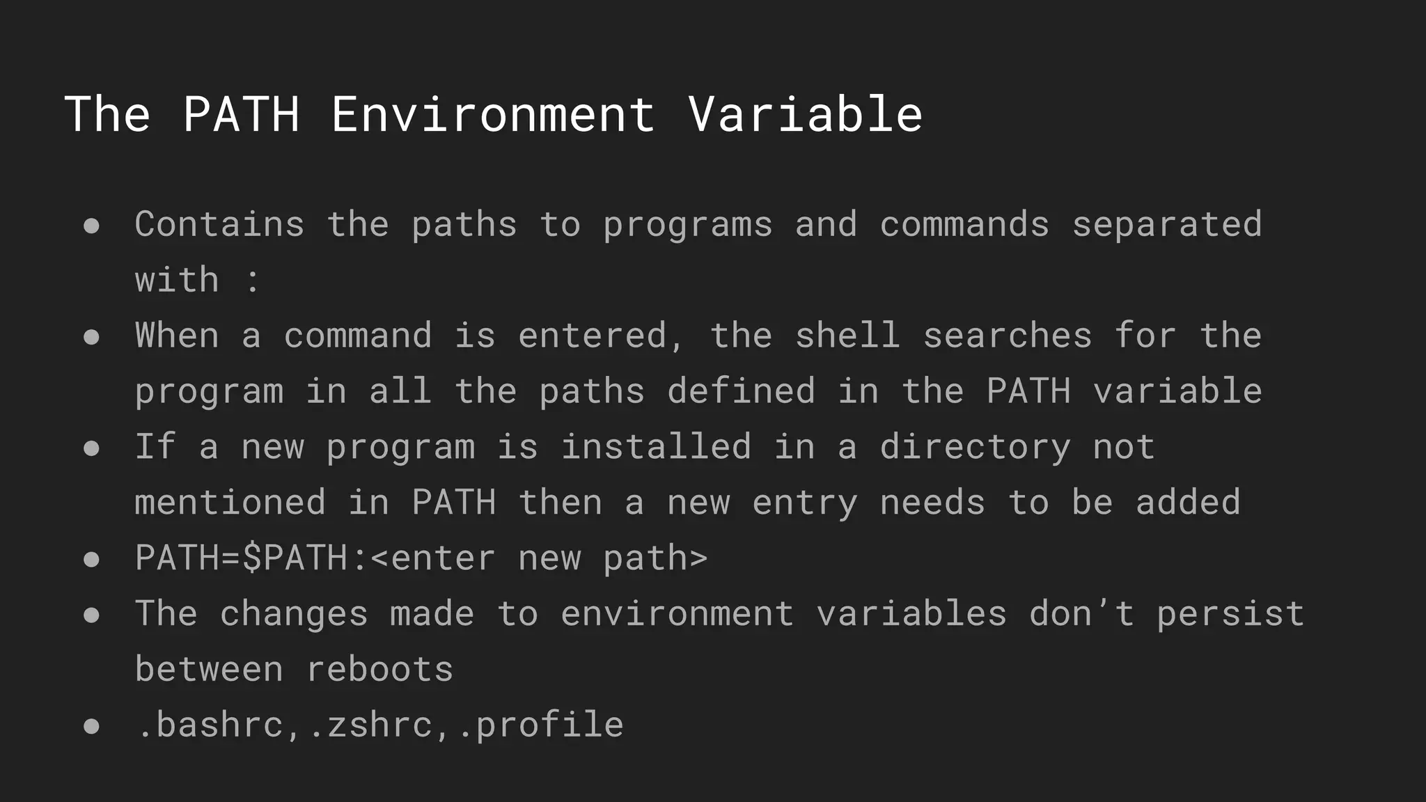 The PATH Environment Variable
● Contains the paths to programs and commands separated
with :
● When a command is entered, the shell searches for the
program in all the paths defined in the PATH variable
● If a new program is installed in a directory not
mentioned in PATH then a new entry needs to be added
● PATH=$PATH:<enter new path>
● The changes made to environment variables don’t persist
between reboots
● .bashrc,.zshrc,.profile
 