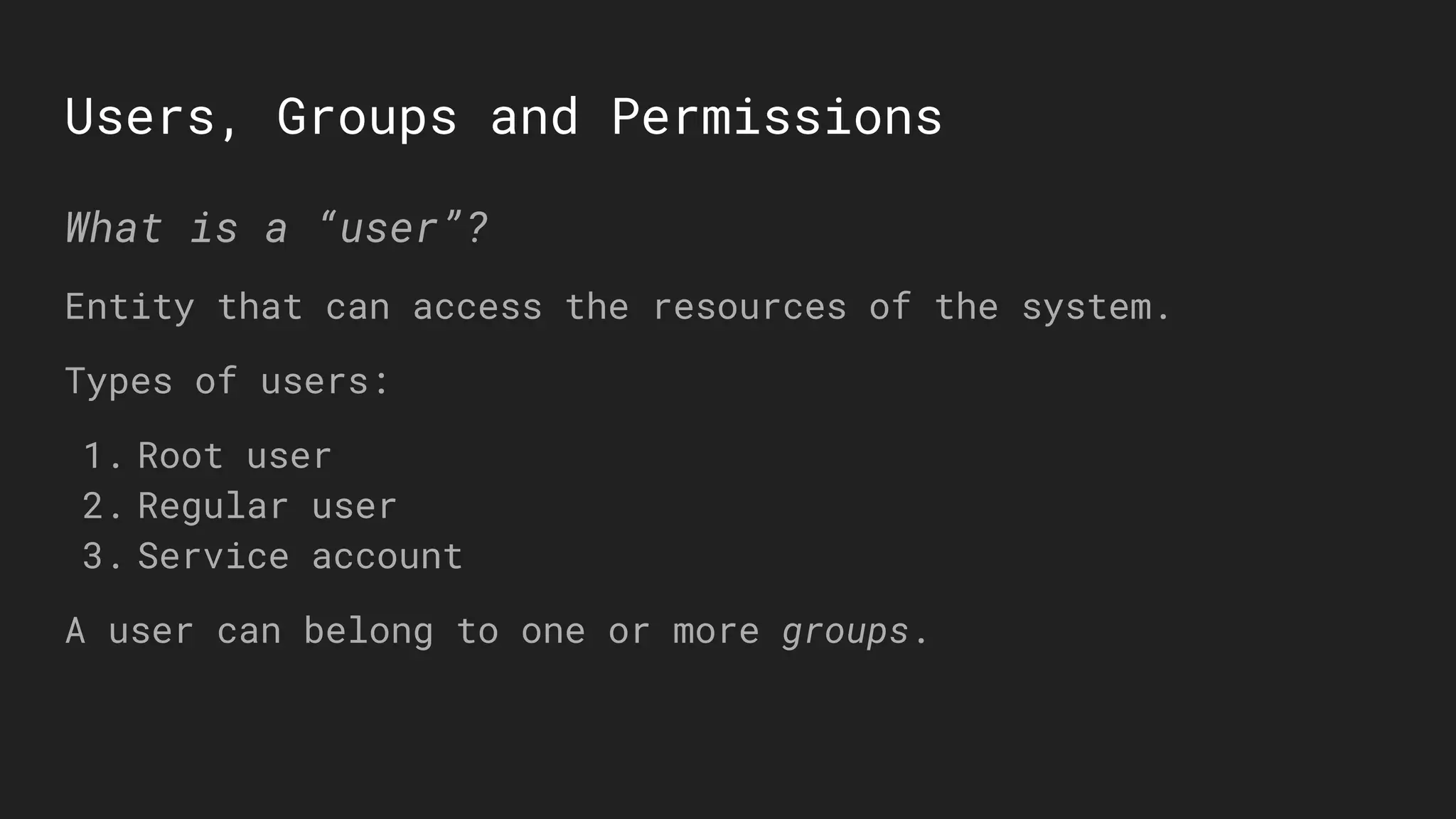 Users, Groups and Permissions
What is a “user”?
Entity that can access the resources of the system.
Types of users:
1. Root user
2. Regular user
3. Service account
A user can belong to one or more groups.
 