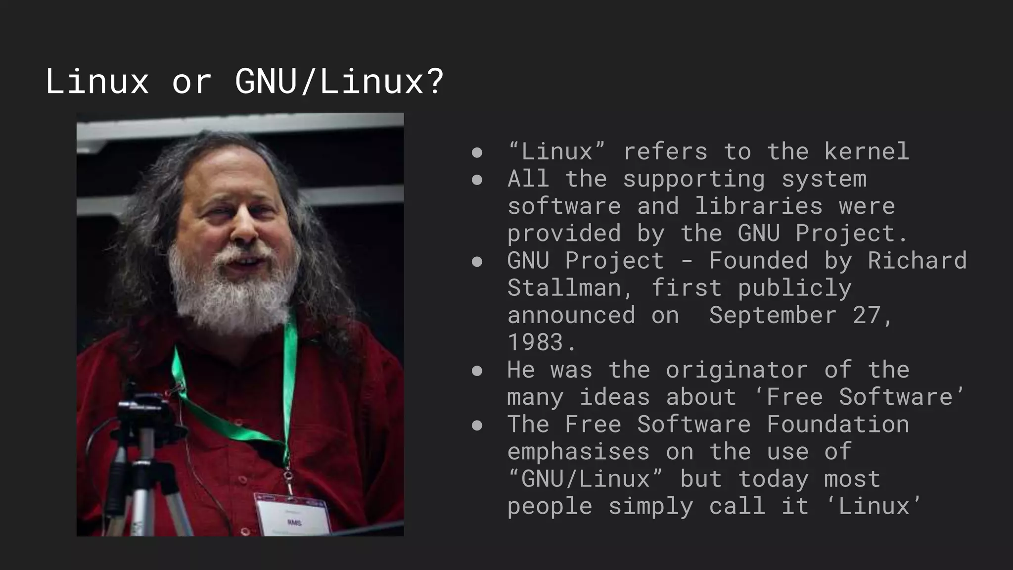 Linux or GNU/Linux?
● “Linux” refers to the kernel
● All the supporting system
software and libraries were
provided by the GNU Project.
● GNU Project - Founded by Richard
Stallman, first publicly
announced on September 27,
1983.
● He was the originator of the
many ideas about ‘Free Software’
● The Free Software Foundation
emphasises on the use of
“GNU/Linux” but today most
people simply call it ‘Linux’
 