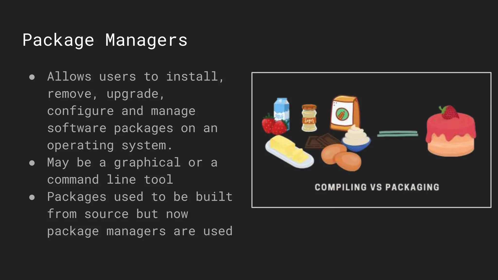 Package Managers
● Allows users to install,
remove, upgrade,
configure and manage
software packages on an
operating system.
● May be a graphical or a
command line tool
● Packages used to be built
from source but now
package managers are used
 