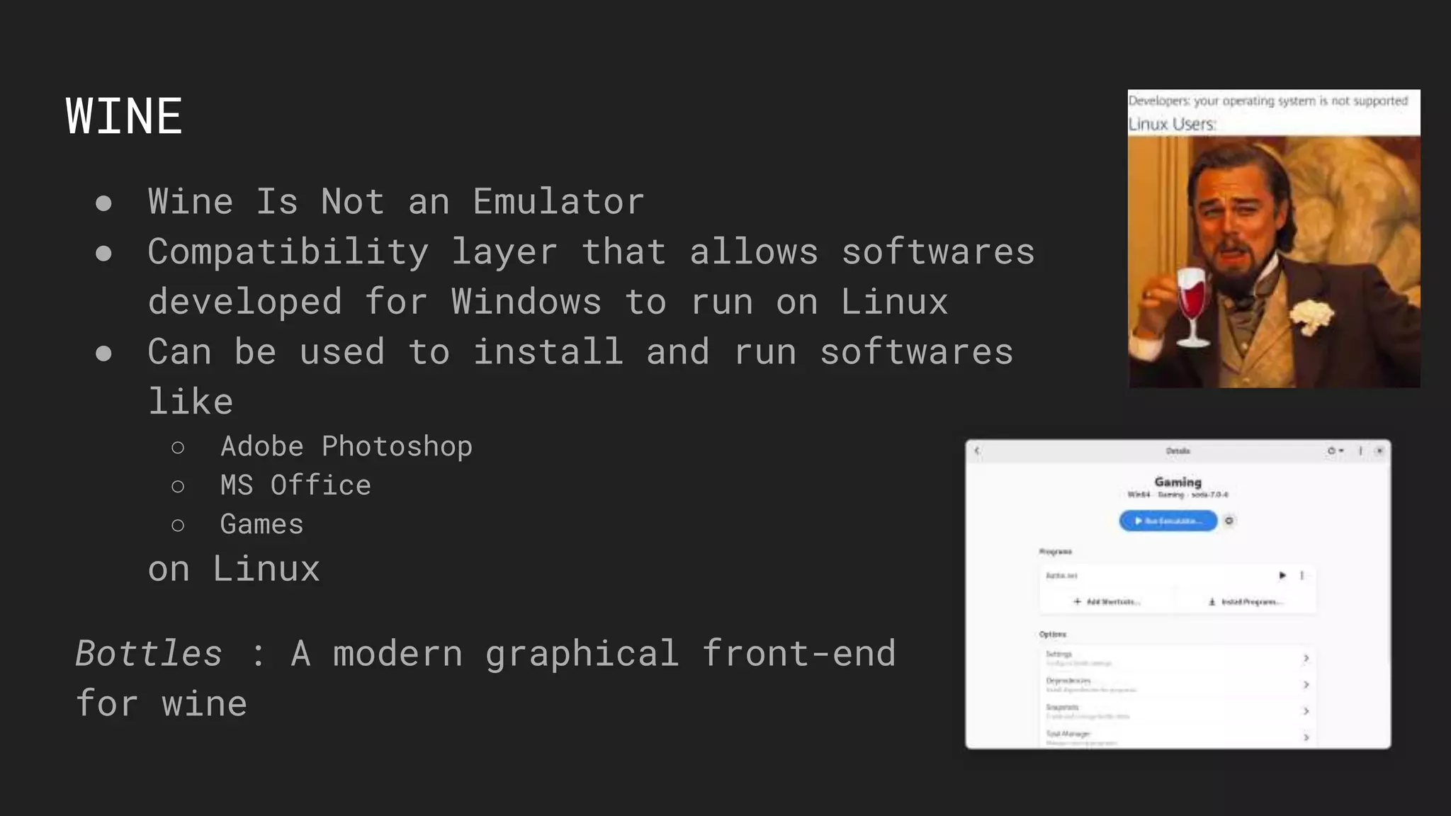 WINE
● Wine Is Not an Emulator
● Compatibility layer that allows softwares
developed for Windows to run on Linux
● Can be used to install and run softwares
like
○ Adobe Photoshop
○ MS Office
○ Games
on Linux
Bottles : A modern graphical front-end
for wine
 
