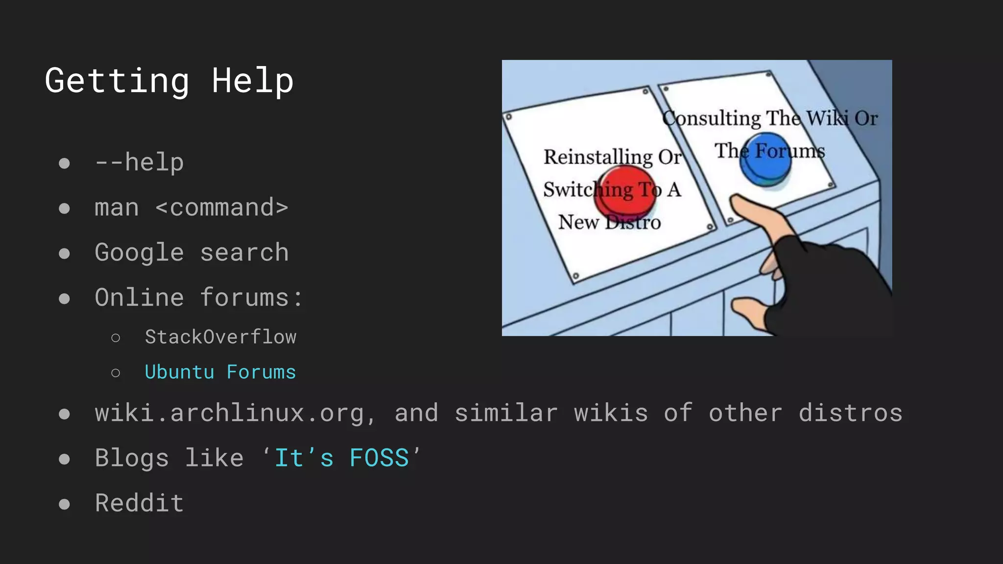 Getting Help
● --help
● man <command>
● Google search
● Online forums:
○ StackOverflow
○ Ubuntu Forums
● wiki.archlinux.org, and similar wikis of other distros
● Blogs like ‘It’s FOSS’
● Reddit
 
