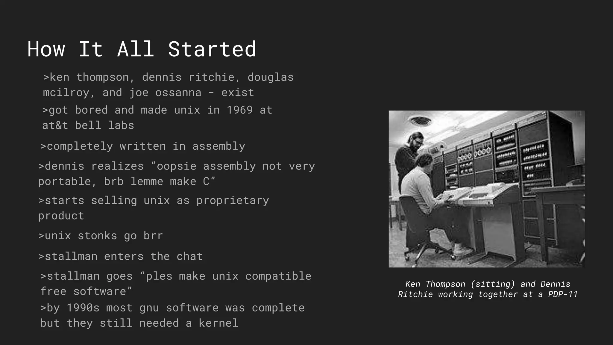 How It All Started
Ken Thompson (sitting) and Dennis
Ritchie working together at a PDP-11
>ken thompson, dennis ritchie, douglas
mcilroy, and joe ossanna - exist
>got bored and made unix in 1969 at
at&t bell labs
>completely written in assembly
>dennis realizes “oopsie assembly not very
portable, brb lemme make C”
>starts selling unix as proprietary
product
>unix stonks go brr
>stallman enters the chat
>stallman goes “ples make unix compatible
free software”
>by 1990s most gnu software was complete
but they still needed a kernel
 