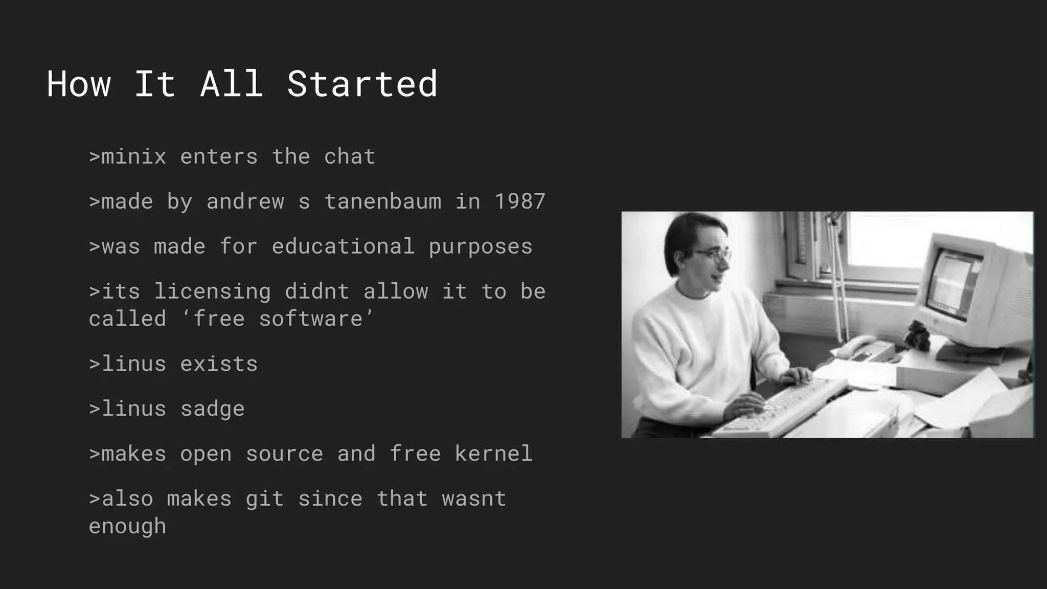 How It All Started
>minix enters the chat
>made by andrew s tanenbaum in 1987
>was made for educational purposes
>its licensing didnt allow it to be
called ‘free software’
>linus exists
>linus sadge
>makes open source and free kernel
>also makes git since that wasnt
enough
 