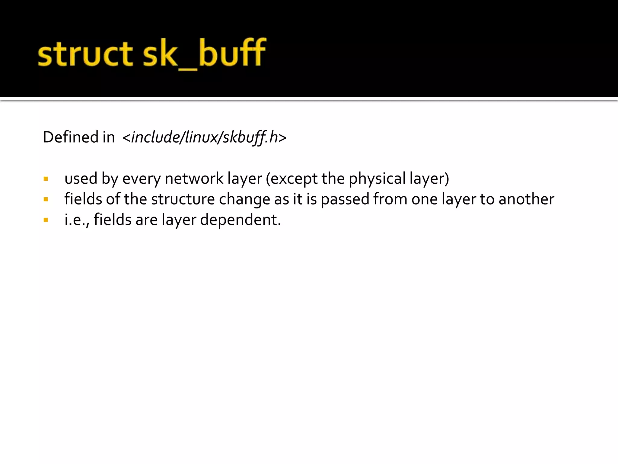 Defined in <include/linux/skbuff.h>
 used by every network layer (except the physical layer)
 fields of the structure change as it is passed from one layer to another
 i.e., fields are layer dependent.
 