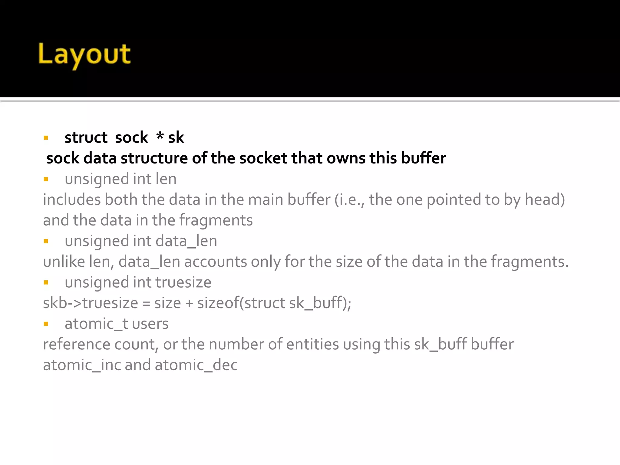  struct sock * sk
sock data structure of the socket that owns this buffer
 unsigned int len
includes both the data in the main buffer (i.e., the one pointed to by head)
and the data in the fragments
 unsigned int data_len
unlike len, data_len accounts only for the size of the data in the fragments.
 unsigned int truesize
skb->truesize = size + sizeof(struct sk_buff);
 atomic_t users
reference count, or the number of entities using this sk_buff buffer
atomic_inc and atomic_dec
 