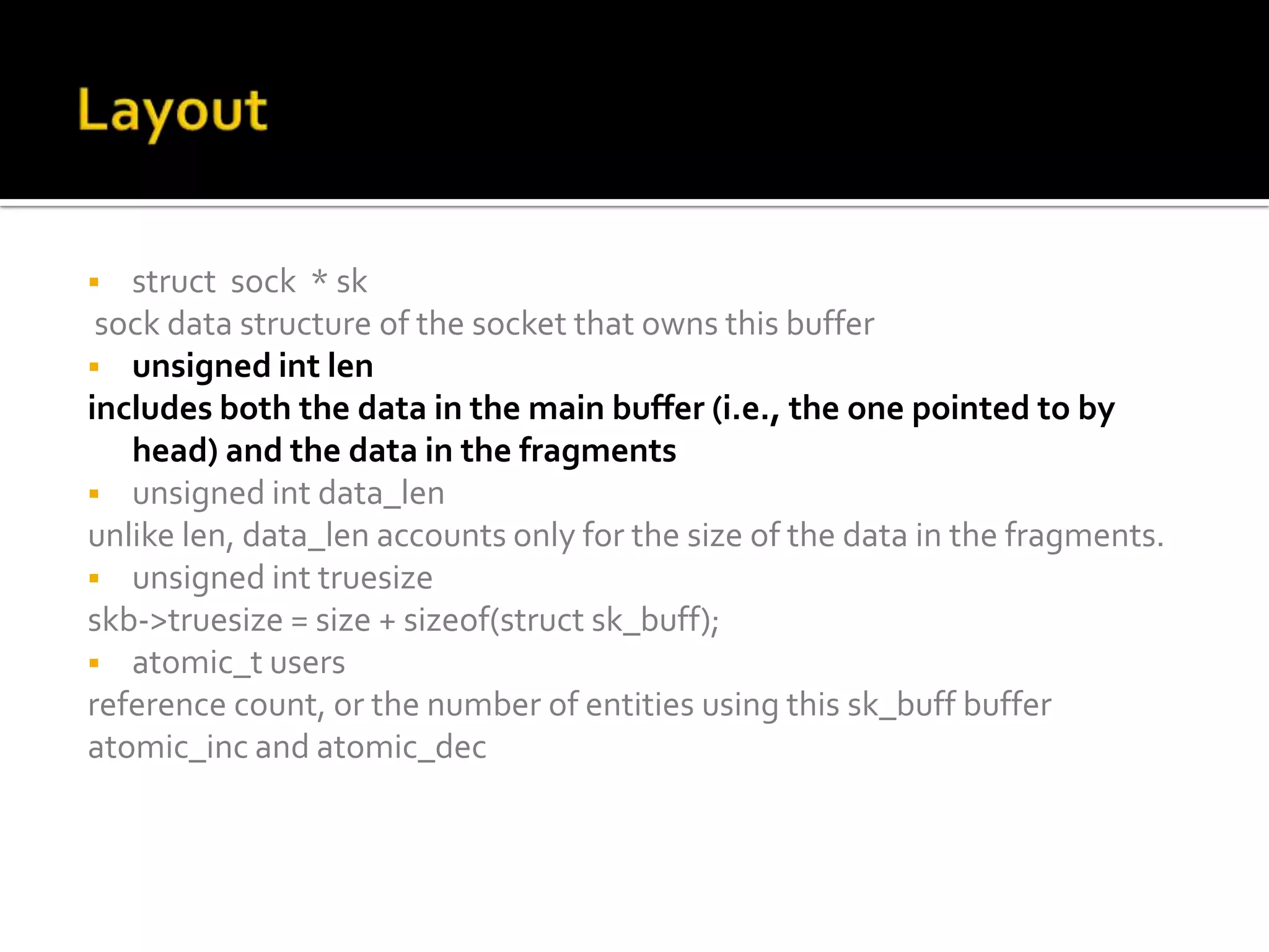  struct sock * sk
sock data structure of the socket that owns this buffer
 unsigned int len
includes both the data in the main buffer (i.e., the one pointed to by
head) and the data in the fragments
 unsigned int data_len
unlike len, data_len accounts only for the size of the data in the fragments.
 unsigned int truesize
skb->truesize = size + sizeof(struct sk_buff);
 atomic_t users
reference count, or the number of entities using this sk_buff buffer
atomic_inc and atomic_dec
 