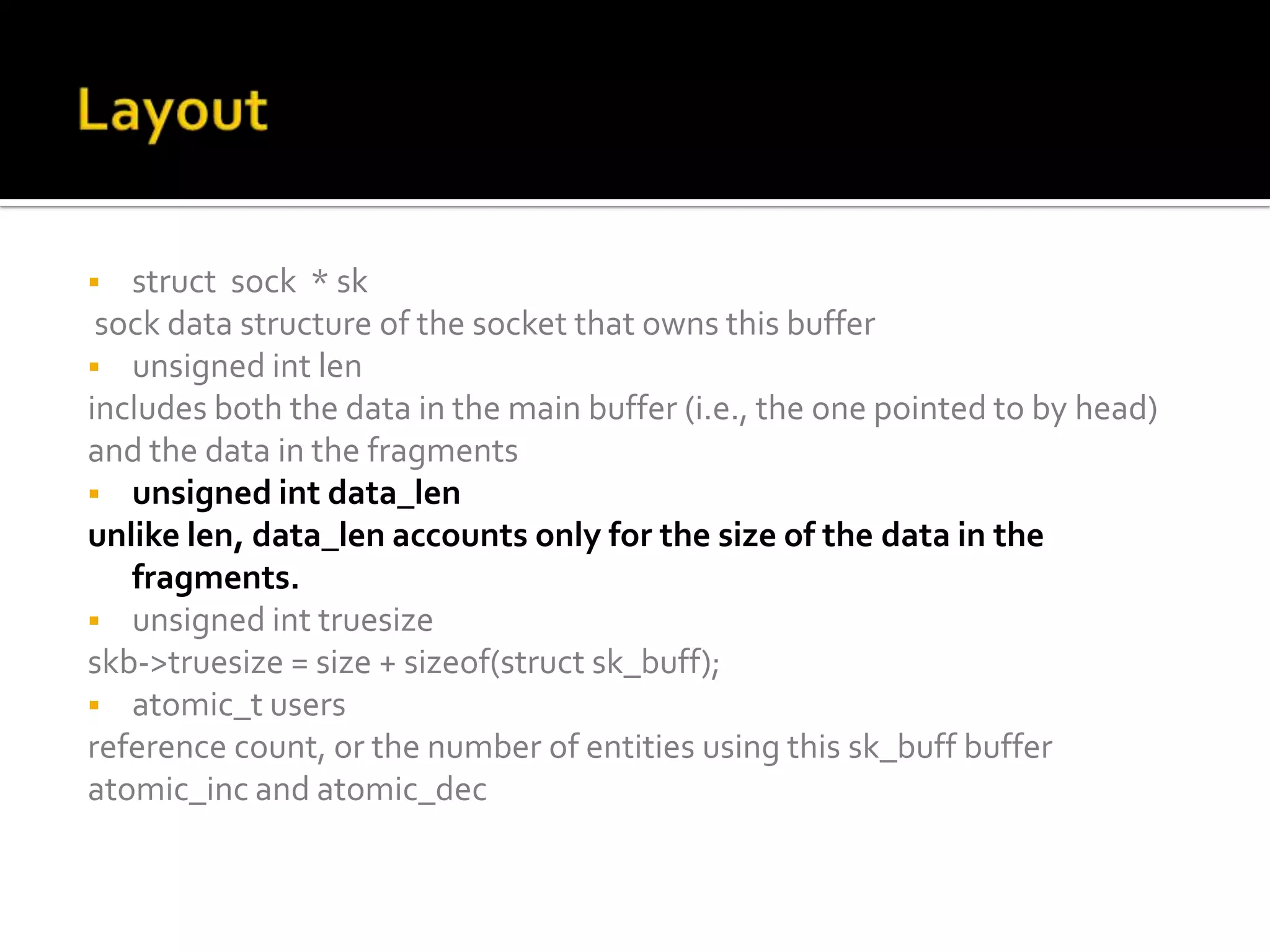  struct sock * sk
sock data structure of the socket that owns this buffer
 unsigned int len
includes both the data in the main buffer (i.e., the one pointed to by head)
and the data in the fragments
 unsigned int data_len
unlike len, data_len accounts only for the size of the data in the
fragments.
 unsigned int truesize
skb->truesize = size + sizeof(struct sk_buff);
 atomic_t users
reference count, or the number of entities using this sk_buff buffer
atomic_inc and atomic_dec
 