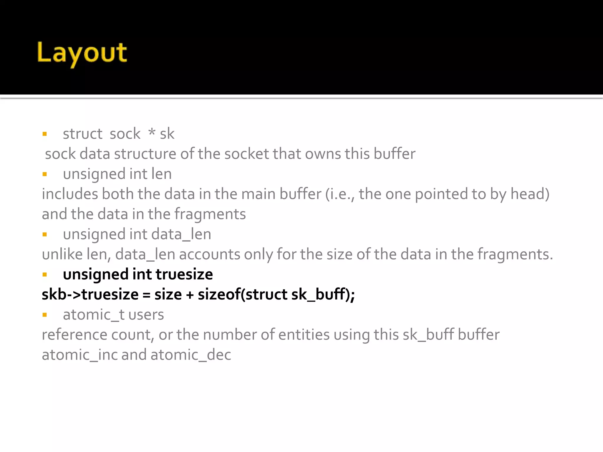  struct sock * sk
sock data structure of the socket that owns this buffer
 unsigned int len
includes both the data in the main buffer (i.e., the one pointed to by head)
and the data in the fragments
 unsigned int data_len
unlike len, data_len accounts only for the size of the data in the fragments.
 unsigned int truesize
skb->truesize = size + sizeof(struct sk_buff);
 atomic_t users
reference count, or the number of entities using this sk_buff buffer
atomic_inc and atomic_dec
 