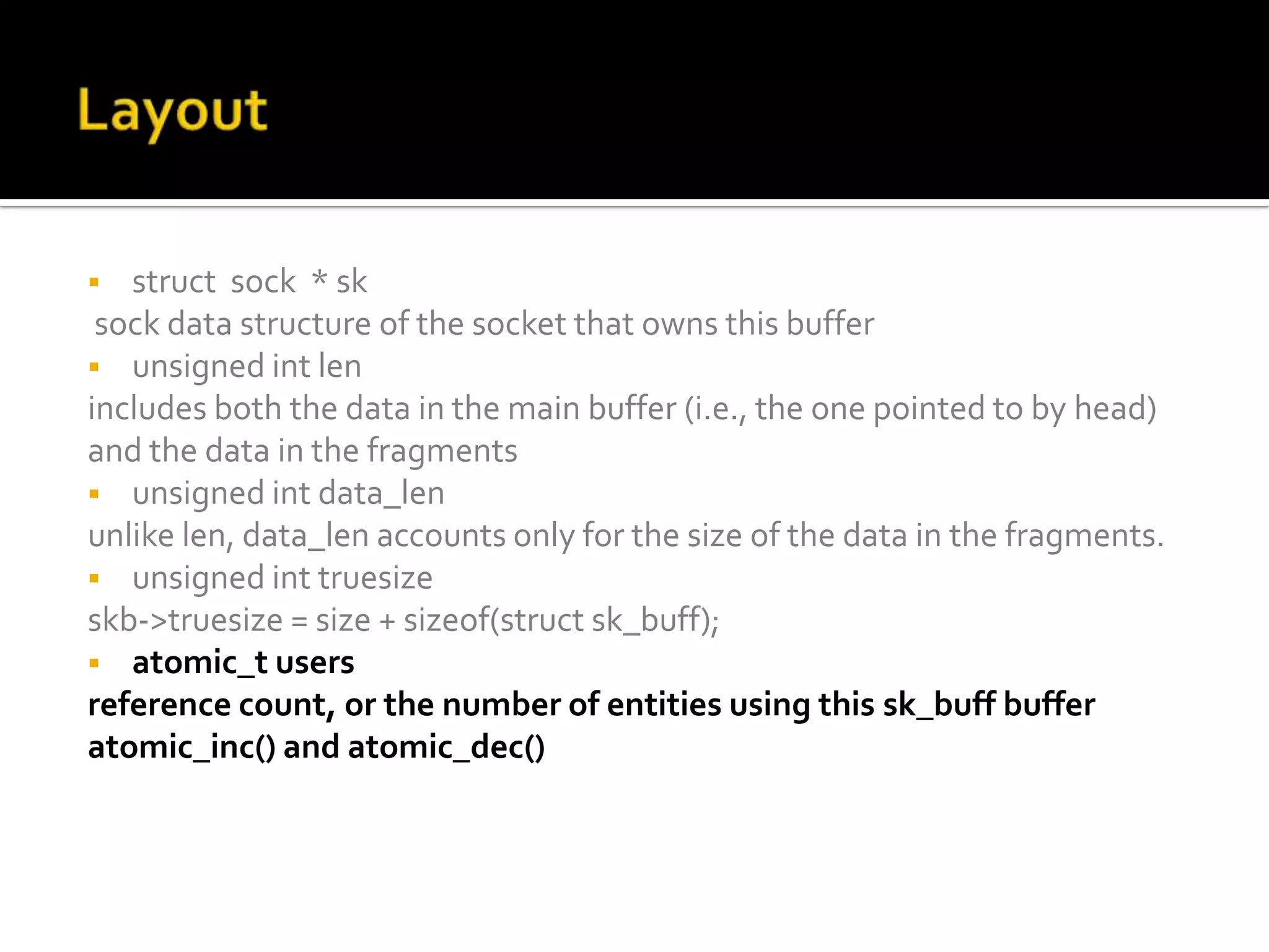  struct sock * sk
sock data structure of the socket that owns this buffer
 unsigned int len
includes both the data in the main buffer (i.e., the one pointed to by head)
and the data in the fragments
 unsigned int data_len
unlike len, data_len accounts only for the size of the data in the fragments.
 unsigned int truesize
skb->truesize = size + sizeof(struct sk_buff);
 atomic_t users
reference count, or the number of entities using this sk_buff buffer
atomic_inc() and atomic_dec()
 