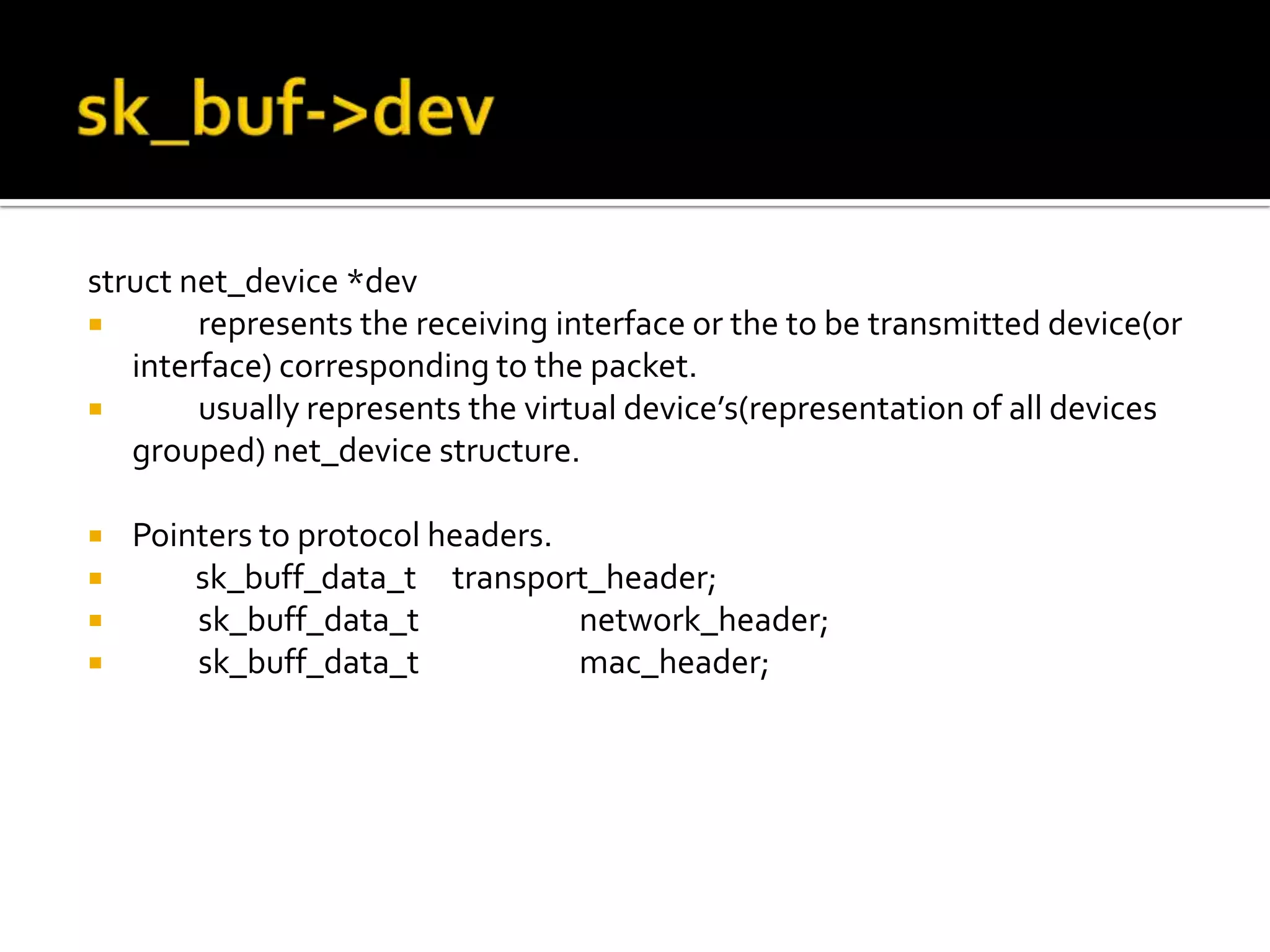 struct net_device *dev
 represents the receiving interface or the to be transmitted device(or
interface) corresponding to the packet.
 usually represents the virtual device’s(representation of all devices
grouped) net_device structure.
 Pointers to protocol headers.
 sk_buff_data_t transport_header;
 sk_buff_data_t network_header;
 sk_buff_data_t mac_header;
 