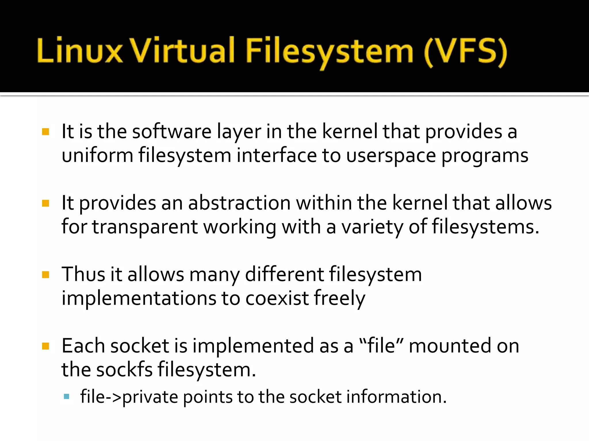  It is the software layer in the kernel that provides a
uniform filesystem interface to userspace programs
 It provides an abstraction within the kernel that allows
for transparent working with a variety of filesystems.
 Thus it allows many different filesystem
implementations to coexist freely
 Each socket is implemented as a “file” mounted on
the sockfs filesystem.
 file->private points to the socket information.
 