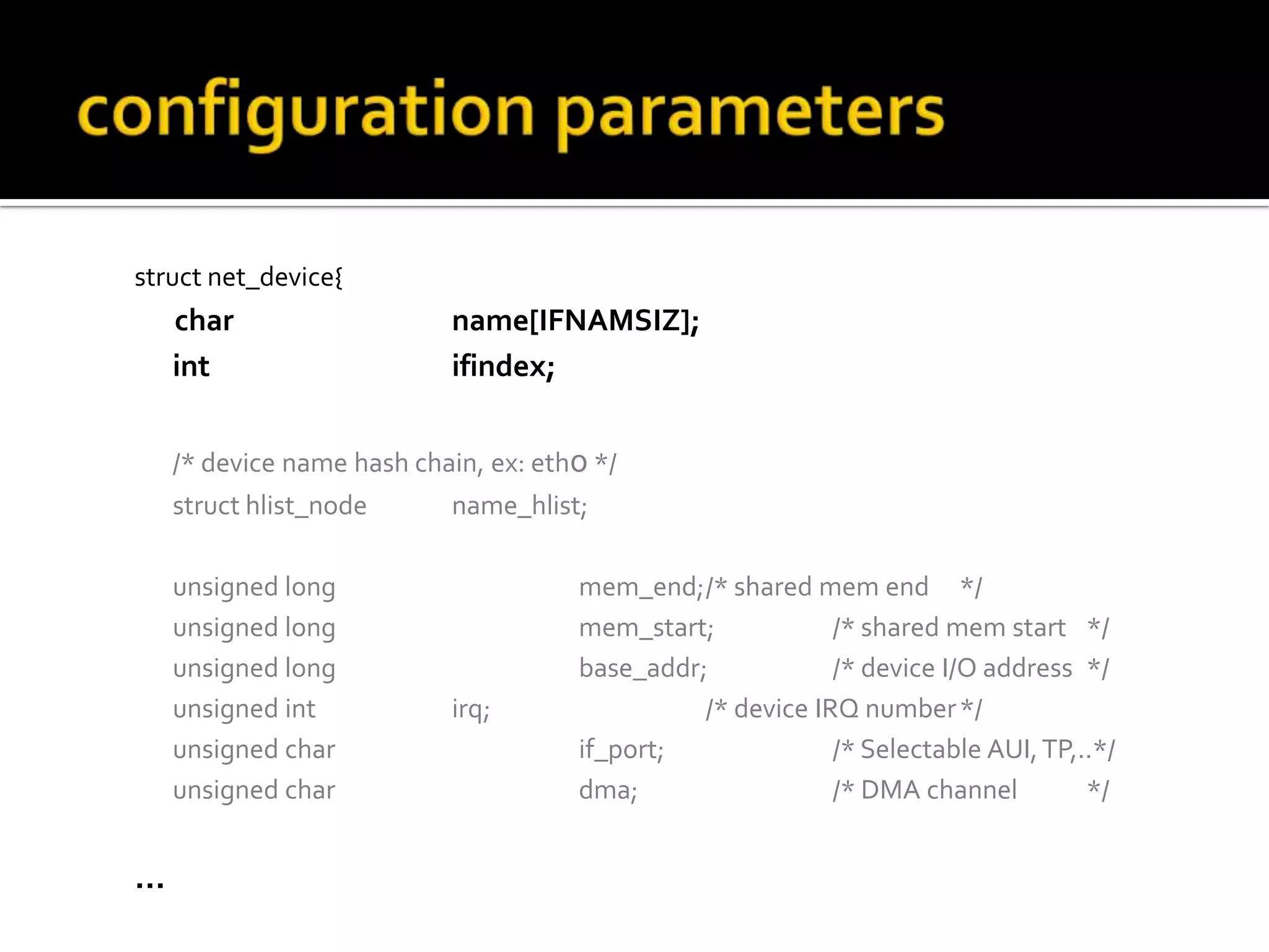 struct net_device{
char name[IFNAMSIZ];
int ifindex;
/* device name hash chain, ex: eth0 */
struct hlist_node name_hlist;
unsigned long mem_end;/* shared mem end */
unsigned long mem_start; /* shared mem start */
unsigned long base_addr; /* device I/O address */
unsigned int irq; /* device IRQ number*/
unsigned char if_port; /* Selectable AUI,TP,..*/
unsigned char dma; /* DMA channel */
…
 