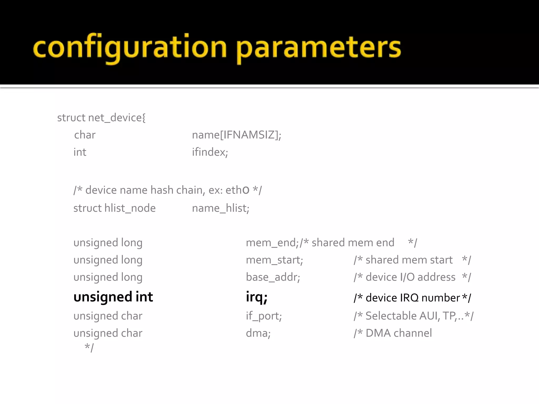 struct net_device{
char name[IFNAMSIZ];
int ifindex;
/* device name hash chain, ex: eth0 */
struct hlist_node name_hlist;
unsigned long mem_end;/* shared mem end */
unsigned long mem_start; /* shared mem start */
unsigned long base_addr; /* device I/O address */
unsigned int irq; /* device IRQ number*/
unsigned char if_port; /* Selectable AUI,TP,..*/
unsigned char dma; /* DMA channel
*/
 