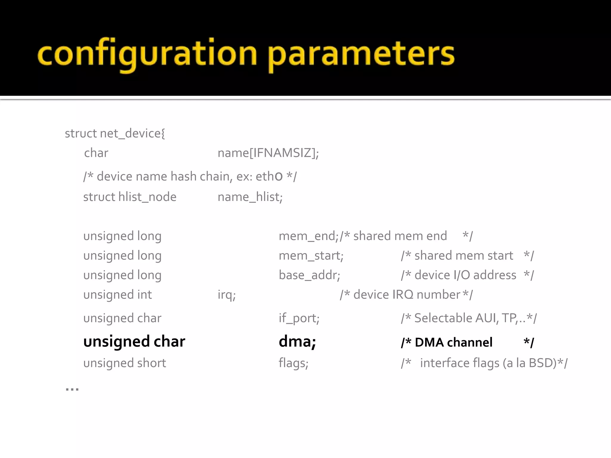 struct net_device{
char name[IFNAMSIZ];
/* device name hash chain, ex: eth0 */
struct hlist_node name_hlist;
unsigned long mem_end;/* shared mem end */
unsigned long mem_start; /* shared mem start */
unsigned long base_addr; /* device I/O address */
unsigned int irq; /* device IRQ number*/
unsigned char if_port; /* Selectable AUI,TP,..*/
unsigned char dma; /* DMA channel */
unsigned short flags; /* interface flags (a la BSD)*/
…
 