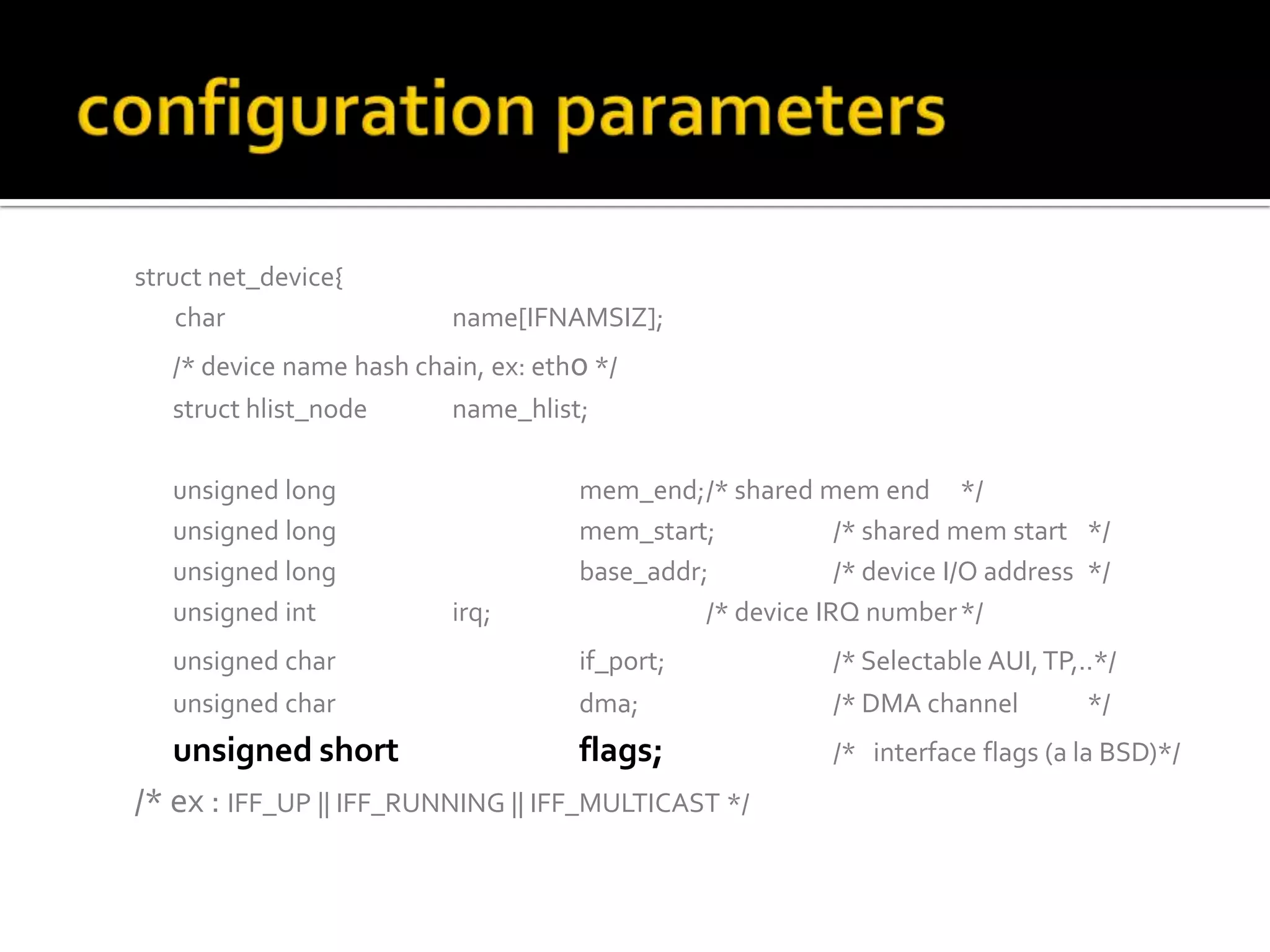 struct net_device{
char name[IFNAMSIZ];
/* device name hash chain, ex: eth0 */
struct hlist_node name_hlist;
unsigned long mem_end;/* shared mem end */
unsigned long mem_start; /* shared mem start */
unsigned long base_addr; /* device I/O address */
unsigned int irq; /* device IRQ number*/
unsigned char if_port; /* Selectable AUI,TP,..*/
unsigned char dma; /* DMA channel */
unsigned short flags; /* interface flags (a la BSD)*/
/* ex : IFF_UP || IFF_RUNNING || IFF_MULTICAST */
 