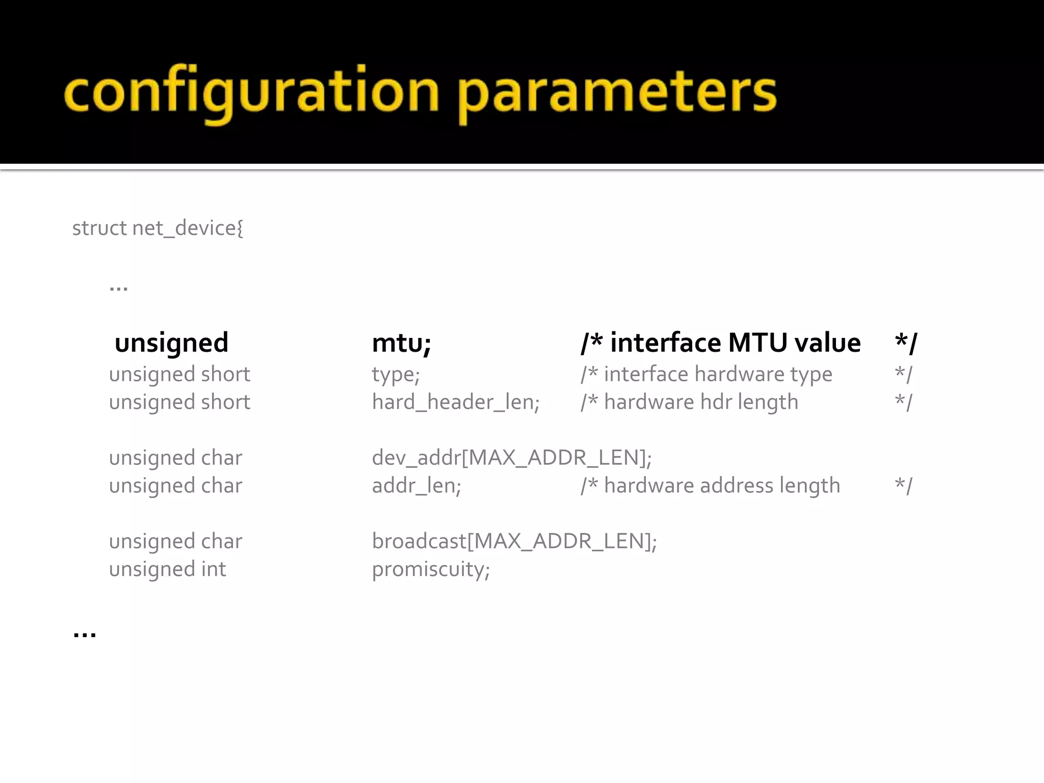 struct net_device{
…
unsigned mtu; /* interface MTU value */
unsigned short type; /* interface hardware type */
unsigned short hard_header_len; /* hardware hdr length */
unsigned char dev_addr[MAX_ADDR_LEN];
unsigned char addr_len; /* hardware address length */
unsigned char broadcast[MAX_ADDR_LEN];
unsigned int promiscuity;
…
 