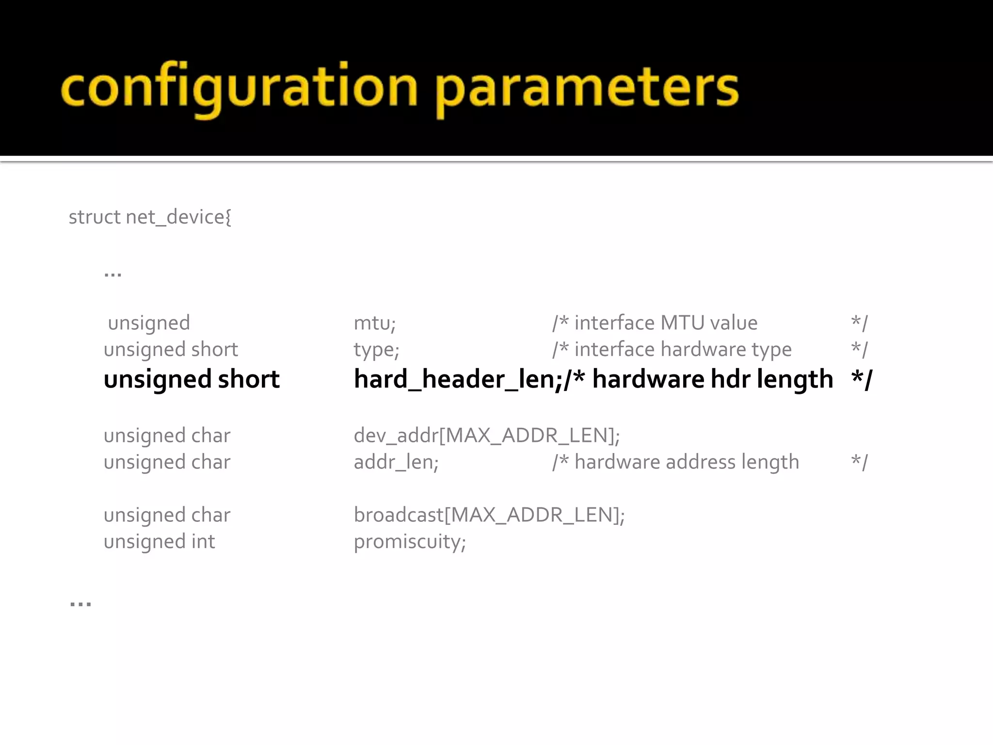 struct net_device{
…
unsigned mtu; /* interface MTU value */
unsigned short type; /* interface hardware type */
unsigned short hard_header_len;/* hardware hdr length */
unsigned char dev_addr[MAX_ADDR_LEN];
unsigned char addr_len; /* hardware address length */
unsigned char broadcast[MAX_ADDR_LEN];
unsigned int promiscuity;
…
 
