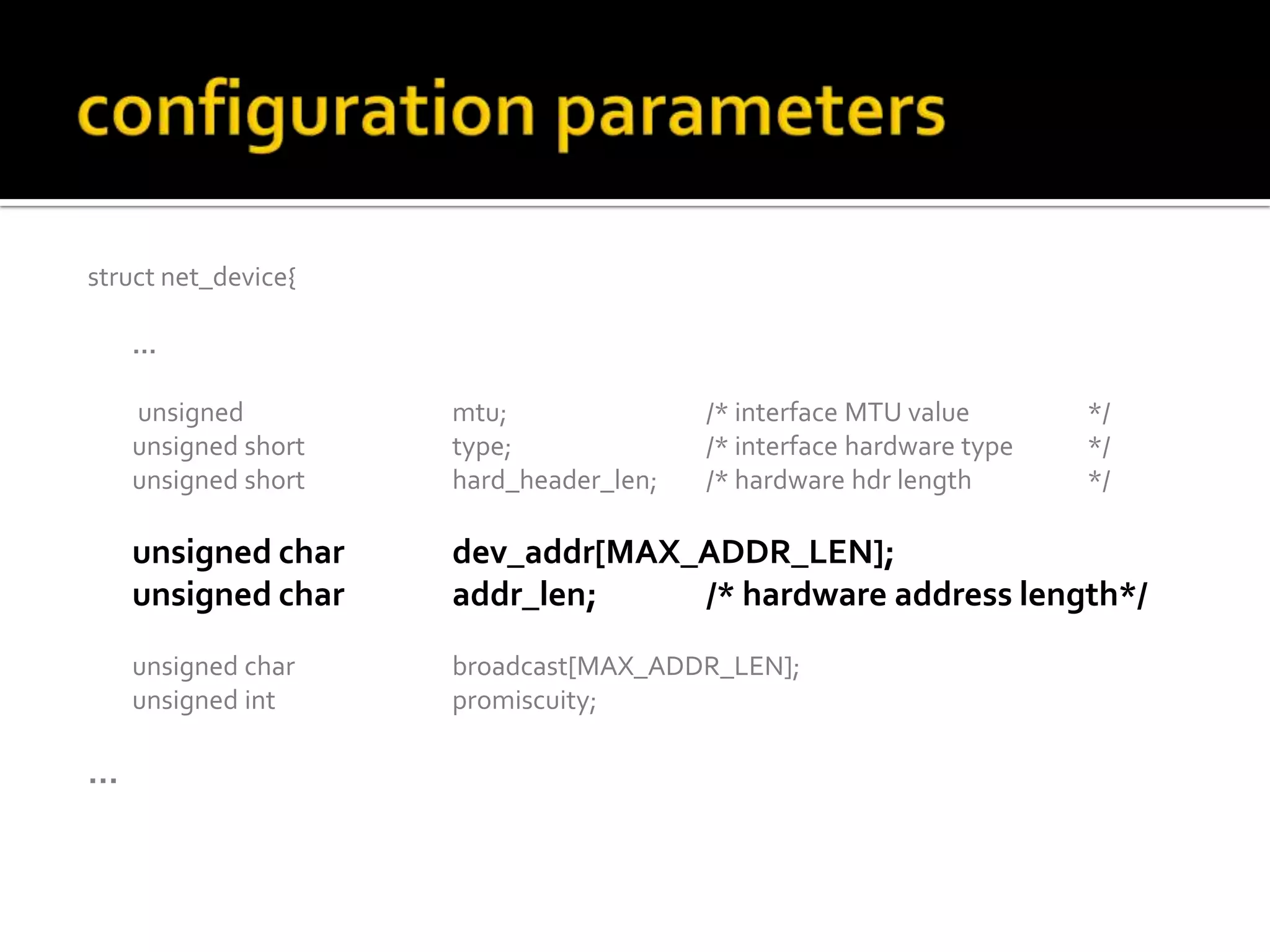struct net_device{
…
unsigned mtu; /* interface MTU value */
unsigned short type; /* interface hardware type */
unsigned short hard_header_len; /* hardware hdr length */
unsigned char dev_addr[MAX_ADDR_LEN];
unsigned char addr_len; /* hardware address length*/
unsigned char broadcast[MAX_ADDR_LEN];
unsigned int promiscuity;
…
 