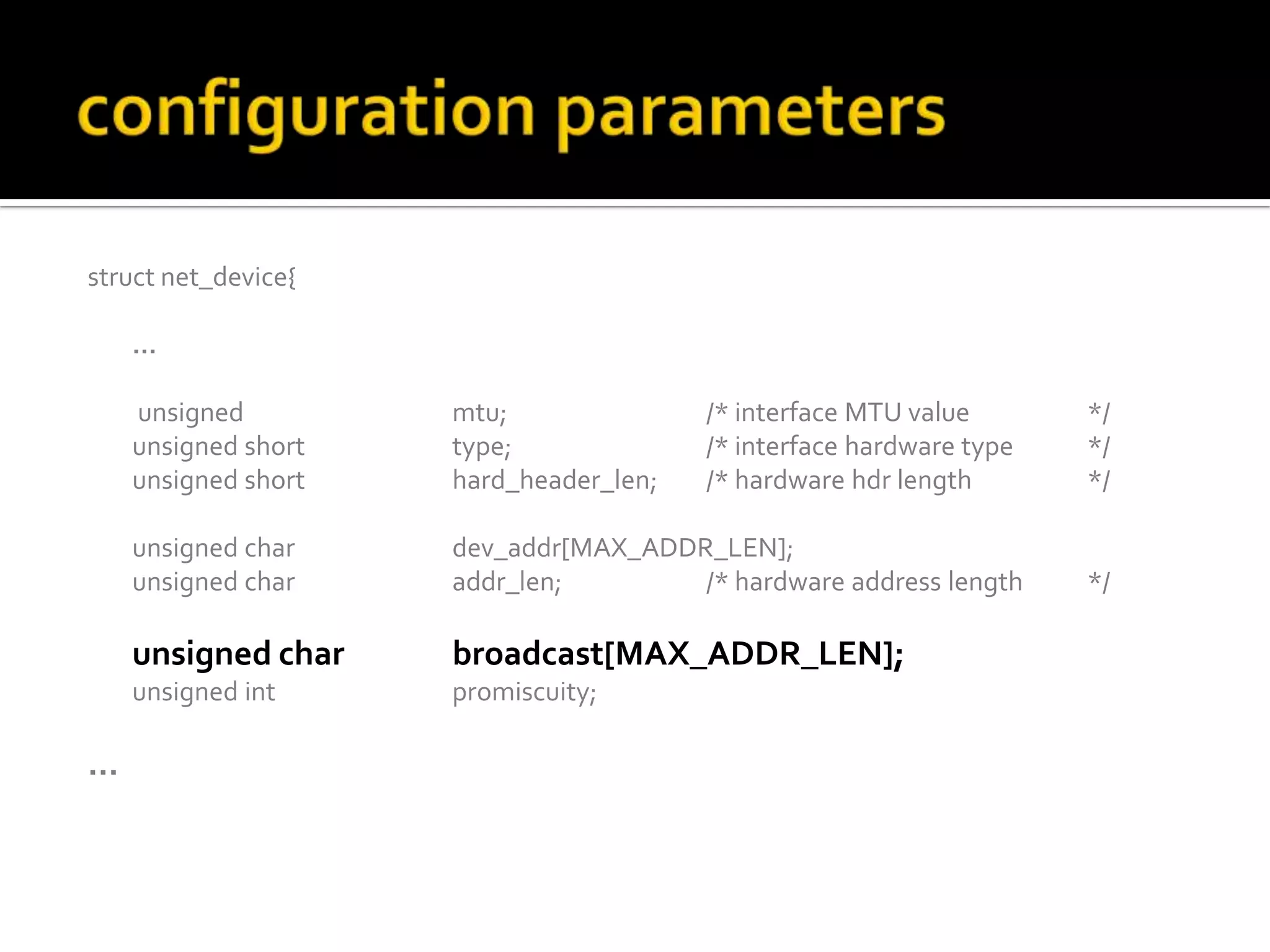 struct net_device{
…
unsigned mtu; /* interface MTU value */
unsigned short type; /* interface hardware type */
unsigned short hard_header_len; /* hardware hdr length */
unsigned char dev_addr[MAX_ADDR_LEN];
unsigned char addr_len; /* hardware address length */
unsigned char broadcast[MAX_ADDR_LEN];
unsigned int promiscuity;
…
 