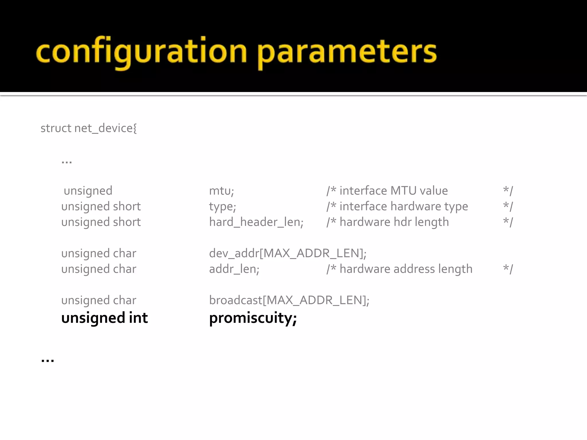 struct net_device{
…
unsigned mtu; /* interface MTU value */
unsigned short type; /* interface hardware type */
unsigned short hard_header_len; /* hardware hdr length */
unsigned char dev_addr[MAX_ADDR_LEN];
unsigned char addr_len; /* hardware address length */
unsigned char broadcast[MAX_ADDR_LEN];
unsigned int promiscuity;
…
 