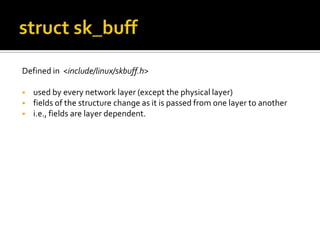 Defined in <include/linux/skbuff.h>
 used by every network layer (except the physical layer)
 fields of the structure change as it is passed from one layer to another
 i.e., fields are layer dependent.
 