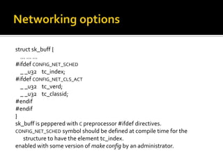 struct sk_buff {
... ... ...
#ifdef CONFIG_NET_SCHED
_ _u32 tc_index;
#ifdef CONFIG_NET_CLS_ACT
_ _u32 tc_verd;
_ _u32 tc_classid;
#endif
#endif
}
sk_buff is peppered with C preprocessor #ifdef directives.
CONFIG_NET_SCHED symbol should be defined at compile time for the
structure to have the element tc_index.
enabled with some version of make config by an administrator.
 