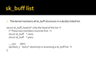  The kernel maintains all sk_buff structures in a doubly linked list.
struct sk_buff_head {/* only the head of the list */
/*These two members must be first. */
struct sk_buff * next;
struct sk_buff * prev;
_ _u32 qlen;
spinlock_t lock;/* atomicity in accessing a sk_buff list. */
};
 