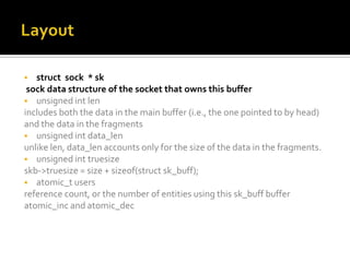  struct sock * sk
sock data structure of the socket that owns this buffer
 unsigned int len
includes both the data in the main buffer (i.e., the one pointed to by head)
and the data in the fragments
 unsigned int data_len
unlike len, data_len accounts only for the size of the data in the fragments.
 unsigned int truesize
skb->truesize = size + sizeof(struct sk_buff);
 atomic_t users
reference count, or the number of entities using this sk_buff buffer
atomic_inc and atomic_dec
 