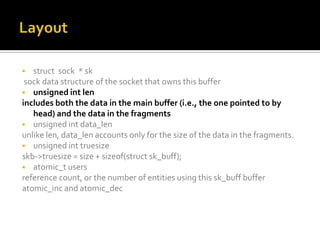  struct sock * sk
sock data structure of the socket that owns this buffer
 unsigned int len
includes both the data in the main buffer (i.e., the one pointed to by
head) and the data in the fragments
 unsigned int data_len
unlike len, data_len accounts only for the size of the data in the fragments.
 unsigned int truesize
skb->truesize = size + sizeof(struct sk_buff);
 atomic_t users
reference count, or the number of entities using this sk_buff buffer
atomic_inc and atomic_dec
 