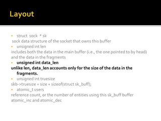  struct sock * sk
sock data structure of the socket that owns this buffer
 unsigned int len
includes both the data in the main buffer (i.e., the one pointed to by head)
and the data in the fragments
 unsigned int data_len
unlike len, data_len accounts only for the size of the data in the
fragments.
 unsigned int truesize
skb->truesize = size + sizeof(struct sk_buff);
 atomic_t users
reference count, or the number of entities using this sk_buff buffer
atomic_inc and atomic_dec
 