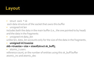  struct sock * sk
sock data structure of the socket that owns this buffer
 unsigned int len
includes both the data in the main buffer (i.e., the one pointed to by head)
and the data in the fragments
 unsigned int data_len
unlike len, data_len accounts only for the size of the data in the fragments.
 unsigned int truesize
skb->truesize = size + sizeof(struct sk_buff);
 atomic_t users
reference count, or the number of entities using this sk_buff buffer
atomic_inc and atomic_dec
 